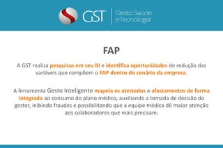 A GST realiza pesquisas em seu BI e identifica oportunidades de redução das
variáveis que compõem o FAP dentro do cenário da empresa.
A ferramenta Gesto Inteligente mapeia os atestados e afastamentos de forma
integrada ao consumo do plano médico, auxiliando a tomada de decisão do
gestor, inibindo fraudes e possibilitando que a equipe médica dê maior atenção
aos colaboradores que mais precisam.
FAP
 