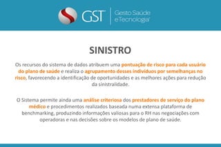 Os recursos do sistema de dados atribuem uma pontuação de risco para cada usuário
do plano de saúde e realiza o agrupamento desses indivíduos por semelhanças no
risco, favorecendo a identificação de oportunidades e as melhores ações para redução
da sinistralidade.
O Sistema permite ainda uma análise criteriosa dos prestadores de serviço do plano
médico e procedimentos realizados baseada numa extensa plataforma de
benchmarking, produzindo informações valiosas para o RH nas negociações com
operadoras e nas decisões sobre os modelos de plano de saúde.
SINISTRO
 