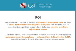 O trabalho da GST favorece as medidas de prevenção e promoção de saúde por meio
da análise de efetividade desses programas na empresa, além de utilizar todo seu
conhecimento e experiência na operação de dados para encontrar os melhores
indicadores de sucesso.
O estudo do retorno sobre o investimento e o impacto na redução da sinistralidade são
comparados com a máxima agilidade ao exclusivo sistema de Benchmarking da GST,
baseado na sua experiência de 12 anos com diversos cases de sucesso.
ROI
 