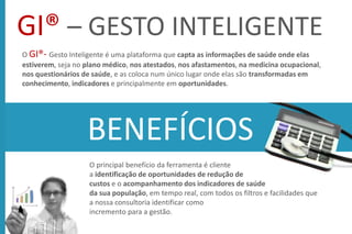 GI® – GESTO INTELIGENTE
O GI®- Gesto Inteligente é uma plataforma que capta as informações de saúde onde elas
estiverem, seja no plano médico, nos atestados, nos afastamentos, na medicina ocupacional,
nos questionários de saúde, e as coloca num único lugar onde elas são transformadas em
conhecimento, indicadores e principalmente em oportunidades.
O principal benefício da ferramenta é cliente
a identificação de oportunidades de redução de
custos e o acompanhamento dos indicadores de saúde
da sua população, em tempo real, com todos os filtros e facilidades que
a nossa consultoria identificar como
incremento para a gestão.
BENEFÍCIOS
 
