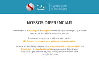 Desenvolvemos a tecnologia e a inteligência necessária para entregar o que os RHs
esperam do mercado há anos, sem sucesso.
Somos uma empresa de posicionamento isento.
Não fazemos corretagem, nem vendemos planos de saúde.
Diferente de uma fotografia pontual, a ferramenta web com atualizações em
tempo real e a consultoria mensal acompanham a dinâmica do
dia-a-dia da gestão de saúde, uma condição imprescindível para
a redução de custos.
NOSSOS DIFERENCIAS
NOSSOS DIFERENCIAIS
 