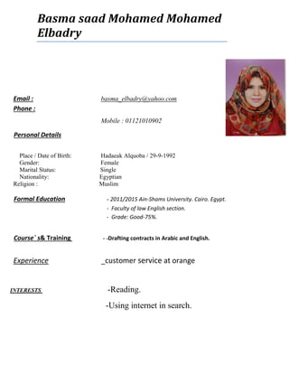 Email : basma_elbadry@yahoo.com
Phone :
Mobile : 01121010902
 Personal Details
Place / Date of Birth: Hadaeak Alquoba / 29-9-1992
Gender: Female
Marital Status: Single
Nationality: Egyptian
Religion : Muslim
 Formal Education - 2011/2015 Ain-Shams University. Cairo. Egypt.
- Faculty of law English section.
- Grade: Good-75%.
 Course` s& Training - -Drafting contracts in Arabic and English.
Experience _customer service at orange
Reading.-INTERESTS
Using internet in search.-
Basma saad Mohamed Mohamed
Elbadry
 