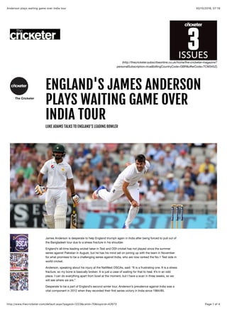 30/10/2016, 07:19Anderson plays waiting game over India tour
Page 1 of 4http://www.thecricketer.com/default.aspx?pageid=1223&catid=70&topicid=42673
(http://thecricketer.subscribeonline.co.uk/home/the-cricketer-magazine?
personalSubscription=true&billingCountryCode=GBR&oﬀerCode=TCM345Z)
The Cricketer
ENGLAND'S JAMES ANDERSONENGLAND'S JAMES ANDERSON
PLAYS WAITING GAME OVERPLAYS WAITING GAME OVER
INDIA TOURINDIA TOUR
LUKE ADAMS TALKS TO ENGLAND'S LEADING BOWLER
James Anderson is desperate to help England triumph again in India after being forced to pull out of
the Bangladesh tour due to a stress fracture in his shoulder.
England’s all-time leading wicket taker in Test and ODI cricket has not played since the summer
series against Pakistan in August, but he has his mind set on joining up with the team in November
for what promises to be a challenging series against India, who are now ranked the No.1 Test side in
world cricket.
Anderson, speaking about his injury at the NatWest OSCAs, said: “It is a frustrating one. It is a stress
fracture, so my bone is basically broken. It is just a case of waiting for that to heal. It’s in an odd
place. I can do everything apart from bowl at the moment, but I have a scan in three weeks, so we
will see where we are.”
Desperate to be a part of England’s second winter tour, Anderson’s prevalence against India was a
vital component in 2012 when they recorded their ﬁrst series victory in India since 1984/85.
 