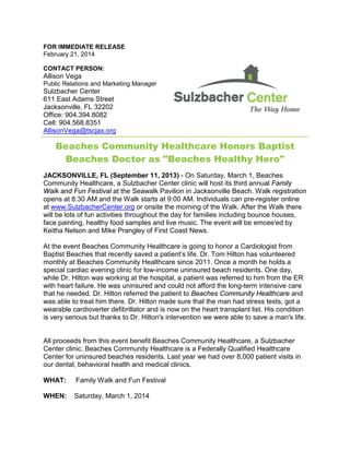 FOR IMMEDIATE RELEASE
February 21, 2014
CONTACT PERSON:
Allison Vega
Public Relations and Marketing Manager
Sulzbacher Center
611 East Adams Street
Jacksonville, FL 32202
Office: 904.394.8082
Cell: 904.568.8351
AllisonVega@tscjax.org
Beaches Community Healthcare Honors Baptist
Beaches Doctor as "Beaches Healthy Hero"
JACKSONVILLE, FL (September 11, 2013) - On Saturday, March 1, Beaches
Community Healthcare, a Sulzbacher Center clinic will host its third annual Family
Walk and Fun Festival at the Seawalk Pavilion in Jacksonville Beach. Walk registration
opens at 8:30 AM and the Walk starts at 9:00 AM. Individuals can pre-register online
at www.SulzbacherCenter.org or onsite the morning of the Walk. After the Walk there
will be lots of fun activities throughout the day for families including bounce houses,
face painting, healthy food samples and live music. The event will be emcee'ed by
Keitha Nelson and Mike Prangley of First Coast News.
At the event Beaches Community Healthcare is going to honor a Cardiologist from
Baptist Beaches that recently saved a patient’s life. Dr. Tom Hilton has volunteered
monthly at Beaches Community Healthcare since 2011. Once a month he holds a
special cardiac evening clinic for low-income uninsured beach residents. One day,
while Dr. Hilton was working at the hospital, a patient was referred to him from the ER
with heart failure. He was uninsured and could not afford the long-term intensive care
that he needed. Dr. Hilton referred the patient to Beaches Community Healthcare and
was able to treat him there. Dr. Hilton made sure that the man had stress tests, got a
wearable cardioverter defibrillator and is now on the heart transplant list. His condition
is very serious but thanks to Dr. Hilton's intervention we were able to save a man's life.
All proceeds from this event benefit Beaches Community Healthcare, a Sulzbacher
Center clinic. Beaches Community Healthcare is a Federally Qualified Healthcare
Center for uninsured beaches residents. Last year we had over 8,000 patient visits in
our dental, behavioral health and medical clinics.
WHAT: Family Walk and Fun Festival
WHEN: Saturday, March 1, 2014
 