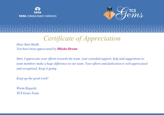 Certificate of Appreciation
Dear Smit Modh,
You have been appreciated by Diksha Dewan.
Smit, I appreciate your efforts towards the team. your extended support, help and suggestions to
team members make a huge difference to our team. Your efforts and dedication is well appreciated
and recognized. Keep it going.
Keep up the good work!
Warm Regards.
TCS Gems Team
 