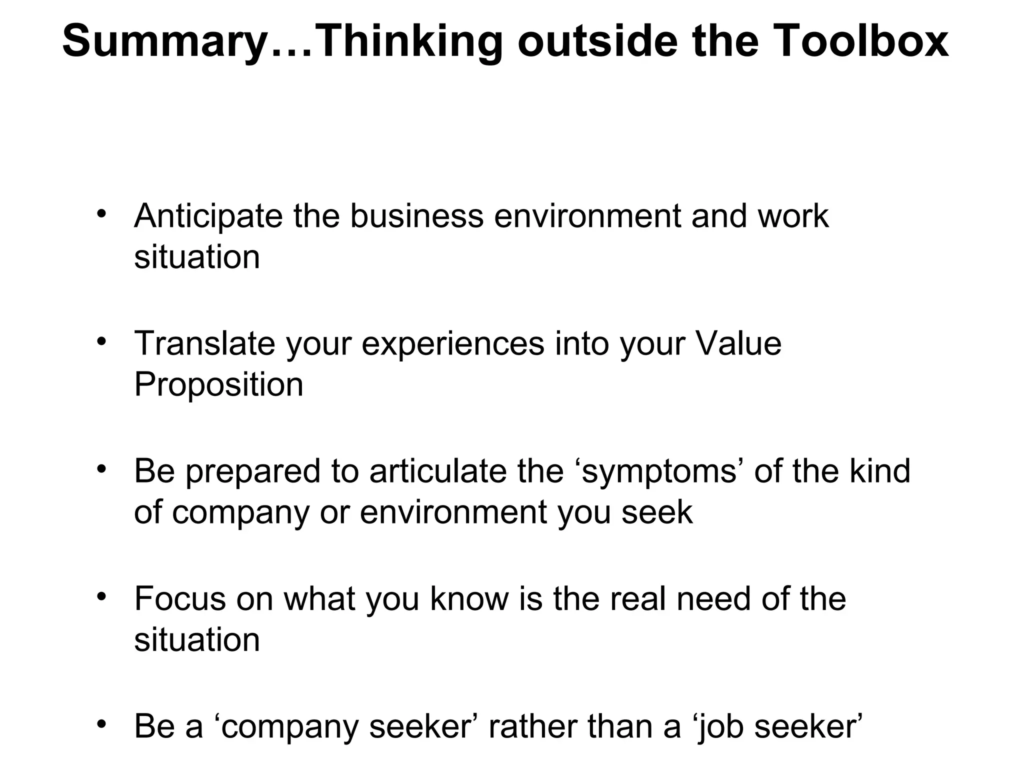 Summary…Thinking outside the Toolbox


 • Anticipate the business environment and work
   situation

 • Translate your experiences into your Value
   Proposition

 • Be prepared to articulate the ‘symptoms’ of the kind
   of company or environment you seek

 • Focus on what you know is the real need of the
   situation

 • Be a ‘company seeker’ rather than a ‘job seeker’
 