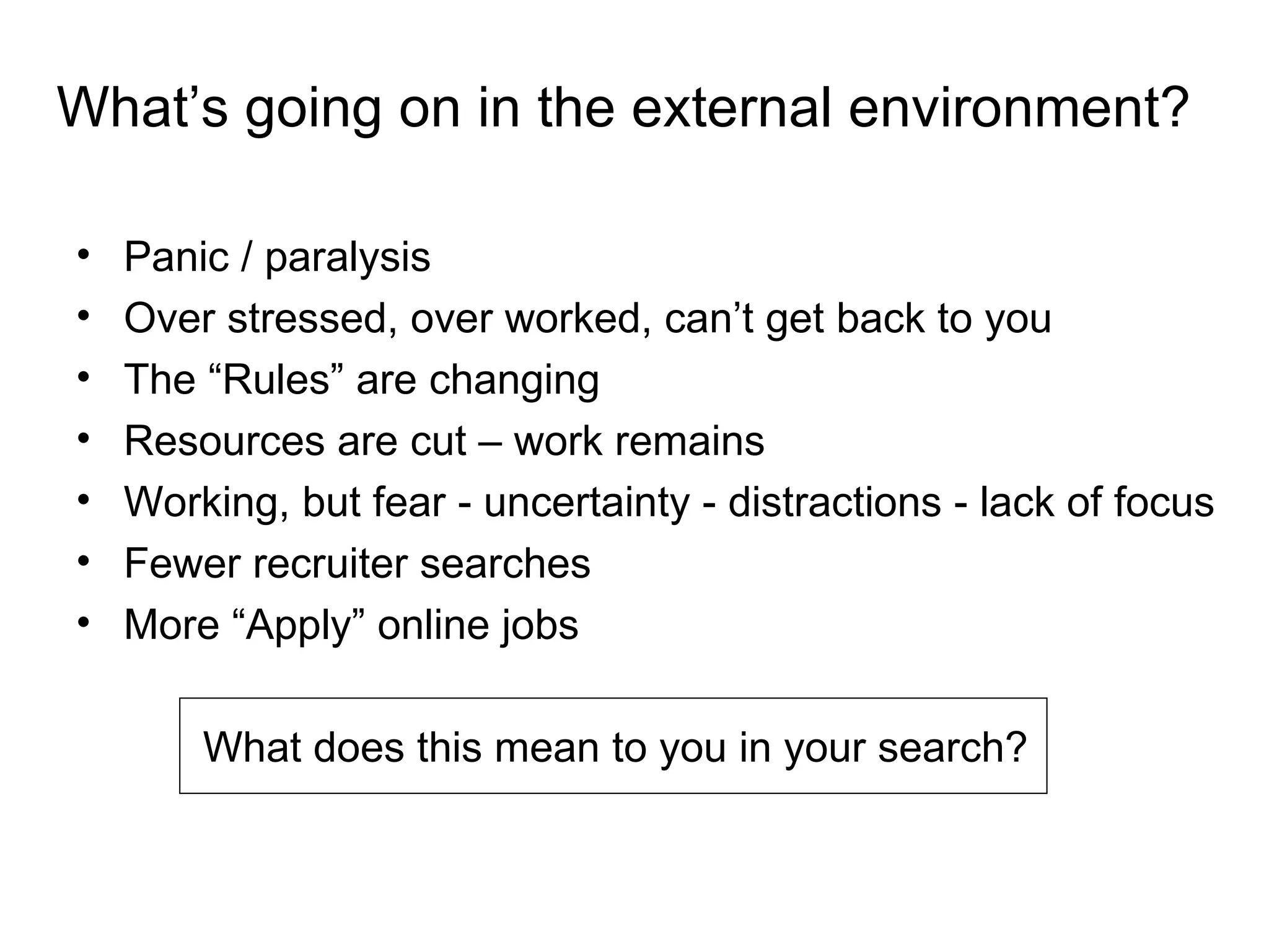 What’s going on in the external environment?

•   Panic / paralysis
•   Over stressed, over worked, can’t get back to you
•   The “Rules” are changing
•   Resources are cut – work remains
•   Working, but fear - uncertainty - distractions - lack of focus
•   Fewer recruiter searches
•   More “Apply” online jobs

        What does this mean to you in your search?
 
