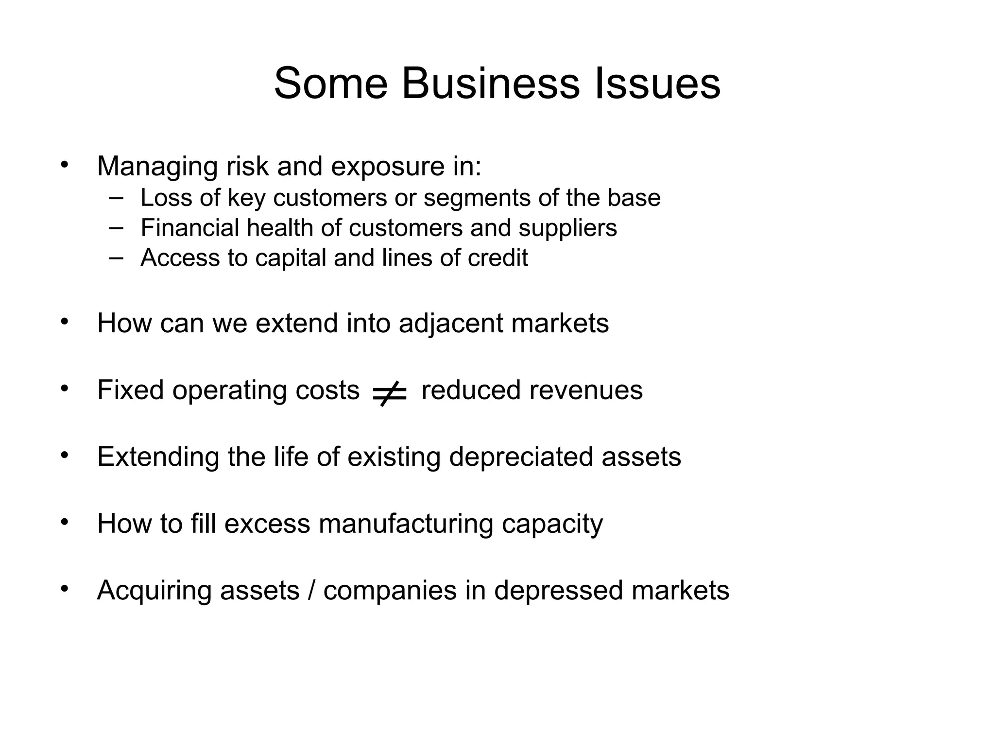 Some Business Issues
• Managing risk and exposure in:
    – Loss of key customers or segments of the base
    – Financial health of customers and suppliers
    – Access to capital and lines of credit

• How can we extend into adjacent markets

• Fixed operating costs       reduced revenues

• Extending the life of existing depreciated assets

• How to fill excess manufacturing capacity

• Acquiring assets / companies in depressed markets
 