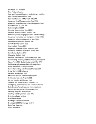 Bluetooth and Home RF
New Features Review
New and Enhanced Features for End-Users in Office
Office XP for the Advanced User
Common Features in Microsoft Office XP
Advanced Data Management in Excel 2002
Advanced Data Manipulation and Analysis in Excel
Basic Features of Excel 2002
Optimizing Excel 2002
Creating Documents in Word 2002
Working with Documents in Word 2002
Enhancing and Managing Web Sites with FrontPage
Advanced Formatting and Navigation in Word 2002
Advanced Document Features in Word 2002
Collaborative Features in Word 2002
Introduction to Access 2002
Intermediate Access 2002
Advanced Database Design in Access 2002
Advanced Database Features in Access 2002
Introducing Outlook 2002
Managing Outlook 2002
Creating Presentations Using PowerPoint 2002
Customizing, Running, and Broadcasting PowerPoint
PowerPoint 2002 Customization and Office XP I
Building Web Services and Web-Service Clients
Using the Works 2002 Spreadsheet
Home Networking with Microsoft Windows XP
Using Works 2002 Database
Working with Money 2002
Microsoft Works 6.0 Tasks and Programs
Getting Started with Project 2002
Up and Running with Project 2002
Tracking and Reporting With Project 2002
Workgroup, Collaboration, and Advanced Report
Data Sources, Templates, and Customization in
Getting Started with Wireless Networking
Creating Diagrams in Visio 2002
Working with Diagrams in Visio 2002
E-Business Opportunities
E-Business Design
Building a Successful Website
Developer/2000 Forms: App Control
Data Flow Diagrams
Data Dictionaries
 