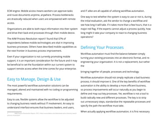 ECM engine. Mobile access means workers can approve tasks
and route documents anytime, anywhere. Process bottlenecks
are drastically reduced when users are empowered with remote
access.
Organizations are able to both input information into their system
and drive their back end processes through their mobile device.
The AIIM Process Revolution report1 found that 67% of
respondents believe mobile technologies are vital in improving
business processes. Others have described mobile capabilities as
the next frontier in business process improvement.
Even if your organization is not currently promoting mobile
support, it is an important consideration for the future and it may
be beneficial to set the foundation within our current system to
support remote access when the time comes for your enterprise.
Easy to Manage, Design & Use
The most powerful workflow automation solutions can be
managed, altered and maintained with no coding or programming
requirements.
Easy to use, flexible systems allow the workflow to be adjusted
to changing business needs without IT involvement. An easy to
understand interface ensures that business leaders, end users,
1	 AIIM Process Revolution Report, 2012. http://www.idatix.com/download-aiim-industry-watch-
process-revolution/
and IT alike are all capable of utilizing workflow automation.
One way to test whether the system is easy to use or not is, during
the initial evaluation, ask the vendor to change a workflow and
see how long it will take. If it takes more than a few hours, that is a
major red flag. If the experts cannot adjust a process quickly, how
long might it take your company to react to changing business
operations?
Defining Your Processes
Workflow automation must find the balance between simply
turning your existing processes into an electronic format, and re-
engineering your organization. It is not a replacement, but rather
the
bringing together of people, processes and technology.
Workflow automation should not simply replicate a bad business
process; it should improve it. One of the key benefits of workflow
automation is the ability to develop a more efficient business,
so process improvements will occur naturally as you begin to
define and map out key processes. Yet, workflow is not a tool to
build radically new and different processes. The key is to strip
out unnecessary steps, standardize the repeatable processes and
specify the path the workflow must take.
When actually applying workflow automation, it is first necessary
 