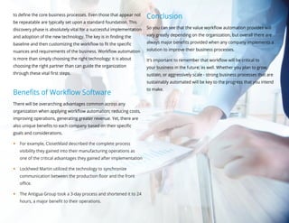 to define the core business processes. Even those that appear not
be repeatable are typically set upon a standard foundation. This
discovery phase is absolutely vital for a successful implementation
and adoption of the new technology. The key is in finding the
baseline and then customizing the workflow to fit the specific
nuances and requirements of the business. Workflow automation
is more than simply choosing the right technology; it is about
choosing the right partner than can guide the organization
through these vital first steps.
Benefits of Workflow Software
There will be overarching advantages common across any
organization when applying workflow automation; reducing costs,
improving operations, generating greater revenue. Yet, there are
also unique benefits to each company based on their specific
goals and considerations.
yy For example, ClosetMaid described the complete process
visibility they gained into their manufacturing operations as
one of the critical advantages they gained after implementation
yy Lockheed Martin utilized the technology to synchronize
communication between the production floor and the front
office.
yy The Antigua Group took a 3-day process and shortened it to 24
hours, a major benefit to their operations.
Conclusion
So you can see that the value workflow automation provides will
vary greatly depending on the organization, but overall there are
always major benefits provided when any company implements a
solution to improve their business processes.
It’s important to remember that workflow will be critical to
your business in the future, as well. Whether you plan to grow,
sustain, or aggressively scale - strong business processes that are
sustainably automated will be key to the progress that you intend
to make.
 