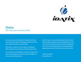 We are your process improvement specialist and know
how to leverage today’s technology to get the most from
your people, processes and information.
Each client is a partner and our passion is helping to
deliver solutions that provide unmatched performance.
Let us show you the possibilities, help you to create a new
vision and empower you with the tools, knowledge and
resources to get the job done.
Discover how our process improvement solutions have
already helped companies like Lockheed-Martin, AG First
Farm Credit, ClosetMaid and Morton Plant Hospital gain
more from their existing systems, fill the gaps between
departments and make their workforce more effective.
iDatix Corporation
www.iDatix.com
iDatix
We make your business better
 