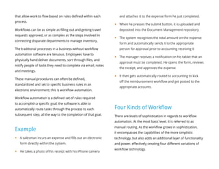 that allow work to flow based on rules defined within each
process.
Workflows can be as simple as filling out and getting travel
requests approved, or as complex as the steps involved in
connecting disparate departments to manage inventory.
The traditional processes in a business without workflow
automation software are tenuous. Employees have to
physically hand deliver documents, sort through files, and
notify people of tasks they need to complete via email, notes
and meetings.
These manual procedures can often be defined,
standardized and set to specific business rules in an
electronic environment; this is workflow automation.
Workflow automation is a defined set of rules required
to accomplish a specific goal; the software is able to
automatically route tasks through the process to each
subsequent step, all the way to the completion of that goal.
Example
yy A salesman incurs an expense and fills out an electronic
form directly within the system.
yy He takes a photo of his receipt with his iPhone camera
and attaches it to the expense form he just completed.
yy When he presses the submit button, it is uploaded and
deposited into the Document Management repository
yy The system recognizes the total amount on the expense
form and automatically sends it to the appropriate
person for approval prior to accounting receiving it
yy The manager receives a notification on his tablet that an
approval must be completed. He opens the form, reviews
the receipt, and approves the expense
yy It then gets automatically routed to accounting to kick
off the reimbursement workflow and get posted to the
appropriate accounts.
Four Kinds of Workflow
There are levels of sophistication in regards to workflow
automation. At the most basic level, it is referred to as
manual routing. As the workflow grows in sophistication,
it encompasses the capabilities of the more simplistic
technology, but also adds an additional layer of functionality
and power, effectively creating four different variations of
workflow technology.
 