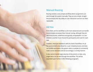 Manual Routing
Routing involves a very simple workflow where assignments are
sent through the system manually. They are very simple, straight
line processes that rely solely on user interaction and are not often
repeatable.
Ad Hoc
From there, ad hoc workflow is a bit more advanced and can handle
more complex processes than manual routing, although they are
still unstructured, undefined and typically unrepeatable. It is user
initiated; a worker must choose the participants and route for each
task.
However, there are limitations with this level of workflow. An ad
hoc environment only allows for a user initiated process and does
not handle automation, the system relies on people to consistently
make correct decisions and act accordingly in a timely manner.
It also cannot handle large volumes of documents or data; only
single items can be sent through the workflow. This will be
expanded upon further in the following paragraphs.
 