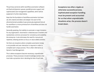 The primary variances within workflow automation software
are fixed and dynamic queues, parallel process support and
sophisticated case management capabilities, which will be
explained in further detail below.
Now that the foundation of workflow automation has been
set, let’s rewind and delve a bit deeper into each of the
aforementioned variables.It was previously explained that ad
hoc workflow is a more primitive form of workflow and does not
handle automation.
Generally speaking, the inability to automate is major limitation
for any organization. Automation is ideal because it hardens and
standardizes common processes for consistency and scalability
the enterprise. It also eliminates the need for manual and
repetitive, allowing workers to focus on value added activities.
Yet there are situations where complete automation simply
is not possible and user interaction is required in order to
complete each unique process. This is often referred to as
Dynamic Case Management.
This is where exceptions become necessary; unpredictable
processes. These processes include knowledge workers that
must take a proactive role in deciding the fate of each task.
Exceptions too often cripple an
otherwise successful process.
Sophisticated exception handling
must be present and accounted
for so that when unpredictable
situations arise, the process doesn’t
break down.
 