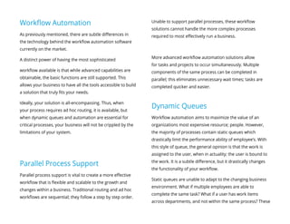 Workflow Automation
As previously mentioned, there are subtle differences in
the technology behind the workflow automation software
currently on the market.
A distinct power of having the most sophisticated
workflow available is that while advanced capabilities are
obtainable, the basic functions are still supported. This
allows your business to have all the tools accessible to build
a solution that truly fits your needs.
Ideally, your solution is all-encompassing. Thus, when
your process requires ad hoc routing, it is available, but
when dynamic queues and automation are essential for
critical processes, your business will not be crippled by the
limitations of your system.
Parallel Process Support
Parallel process support is vital to create a more effective
workflow that is flexible and scalable to the growth and
changes within a business. Traditional routing and ad hoc
workflows are sequential; they follow a step by step order.
Unable to support parallel processes, these workflow
solutions cannot handle the more complex processes
required to most effectively run a business.
More advanced workflow automation solutions allow
for tasks and projects to occur simultaneously. Multiple
components of the same process can be completed in
parallel; this eliminates unnecessary wait times; tasks are
completed quicker and easier.
Dynamic Queues
Workflow automation aims to maximize the value of an
organizations most expensive resource; people. However,
the majority of processes contain static queues which
drastically limit the performance ability of employee’s. With
this style of queue, the general opinion is that the work is
assigned to the user, when in actuality; the user is bound to
the work. It is a subtle difference, but it drastically changes
the functionality of your workflow.
Static queues are unable to adapt to the changing business
environment. What if multiple employees are able to
complete the same task? What if a user has work items
across departments, and not within the same process? These
 