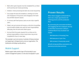 yy Bob’s other quote requests must be completed first, as these
are his priority over invoice processing.
yy However, invoice processing has been set as Sue’s top priority.
yy Sue accepts the task and completes it, sending it on to the
next checkpoint in the process and it disappears from both
Sue and Bob’s Dynamic Queue.
yy In contrast, with fixed queues, tasks are sent only to specific
users.
yy If Bob is set up to process all invoices, as this form of workflow
cannot handle multiple users with the same responsibilities
effectively, then the task enter’s Bob’s queue.
yy He must finish the quote requests first, as these are his
primary responsibility, so those invoice items may not be
completed for hours or even days.
This example is just one scenario, hundreds of these processes
are happening in all departments across an organization. The
bottlenecks and delays quickly add up.
Mobile Support
Mobile support adds another layer of functionality to your
content management system; it is the extra horsepower in your
Proven Results
When iDatix engaged Lockheed-Martin,
there was a major gap between the
ordering process and the production
floor.
By automating the associated workflows
and engaging with the employees directly
via Workflow Automation software,
Lockheed Martin has actualized real
results:
yy 46% Reduction in Processing Time
yy 49% Reduction in Cycle Time
yy 49% Increase in Productivity overall
All with strong workflow automation and
business process best practices.
 