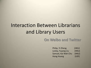 Interaction Between Librarians
and Library Users
On Weibo and Twitter
Philip, Yi Zheng (HKU)
Lesley, Yuyang Liu (HKU)
Samuel, Kai Wah Chu (HKU)
Hong Huang (USF)
 