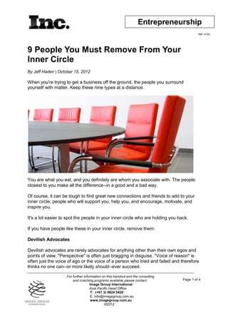 Entrepreneurship
                                                                                          Ref: 0124




9 People You Must Remove From Your
Inner Circle
By Jeff Haden | October 15, 2012

When you're trying to get a business off the ground, the people you surround
yourself with matter. Keep these nine types at a distance.




You are what you eat, and you definitely are whom you associate with. The people
closest to you make all the difference--in a good and a bad way.

Of course, it can be tough to find great new connections and friends to add to your
inner circle; people who will support you, help you, and encourage, motivate, and
inspire you.

It's a lot easier to spot the people in your inner circle who are holding you back.

If you have people like these in your inner circle, remove them:

Devilish Advocates

Devilish advocates are rarely advocates for anything other than their own egos and
points of view. "Perspective" is often just bragging in disguise. "Voice of reason" is
often just the voice of ego or the voice of a person who tried and failed and therefore
thinks no one can--or more likely should--ever succeed.

                    For further information on this handout and the consulting
                        and coaching programs available please contact:          Page 1 of 4
                                    Image Group International
                                    Asia Pacific Head Office
                                     T: (+61 3) 9824 0420
                                     E: info@imagegroup.com.au
                                     www.imagegroup.com.au
                                              ©2012
 