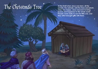 The Christmas Tree At the time when Jesus was born, all the
people, the animals, and the trees and plants
were very happy. Jesus was born to bring
peace and happiness to the whole world.
People came daily to see the little one, and
they often brought gifts with them.
 