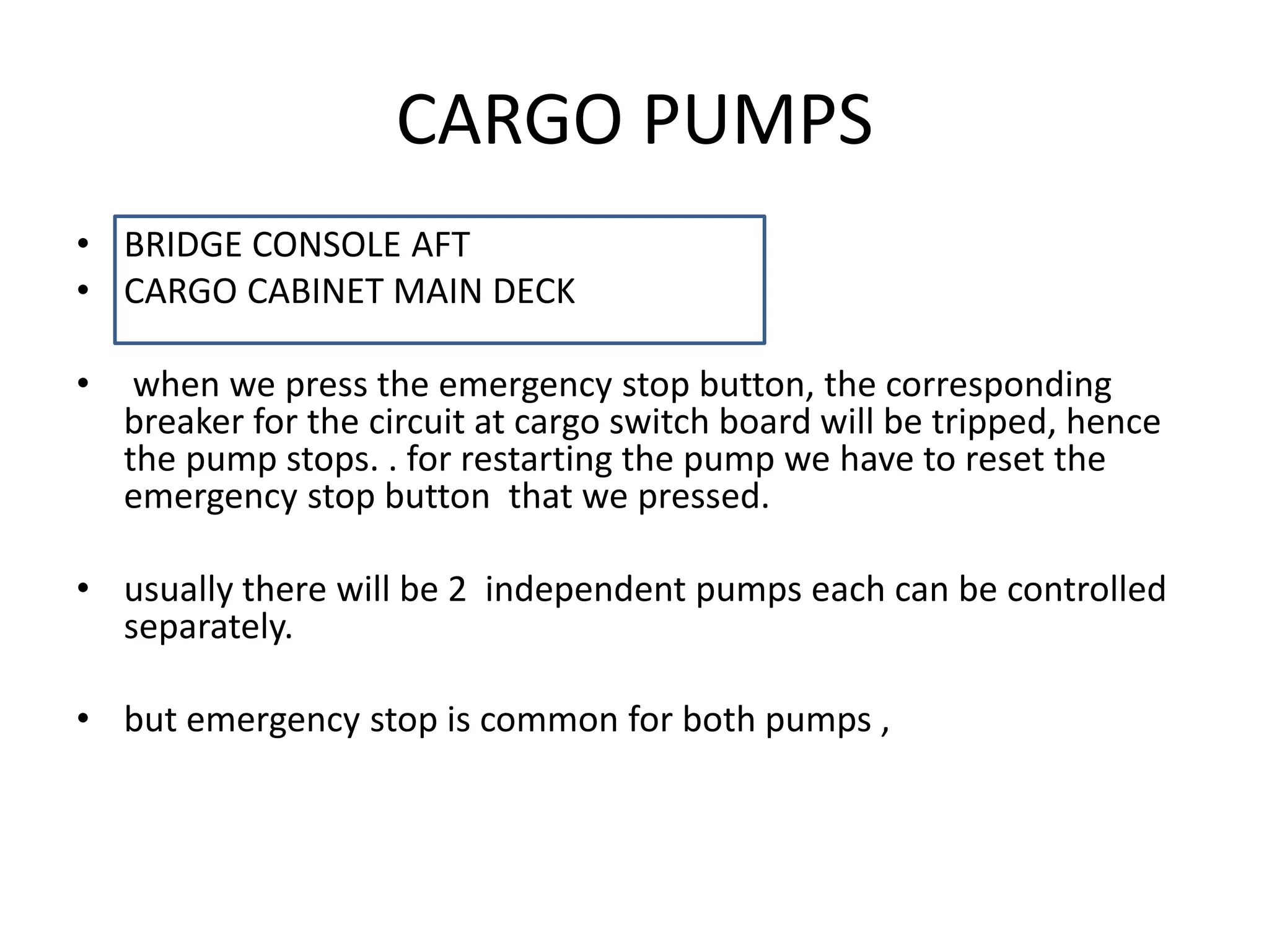 CARGO PUMPS
• BRIDGE CONSOLE AFT
• CARGO CABINET MAIN DECK
• when we press the emergency stop button, the corresponding
breaker for the circuit at cargo switch board will be tripped, hence
the pump stops. . for restarting the pump we have to reset the
emergency stop button that we pressed.
• usually there will be 2 independent pumps each can be controlled
separately.
• but emergency stop is common for both pumps ,
 