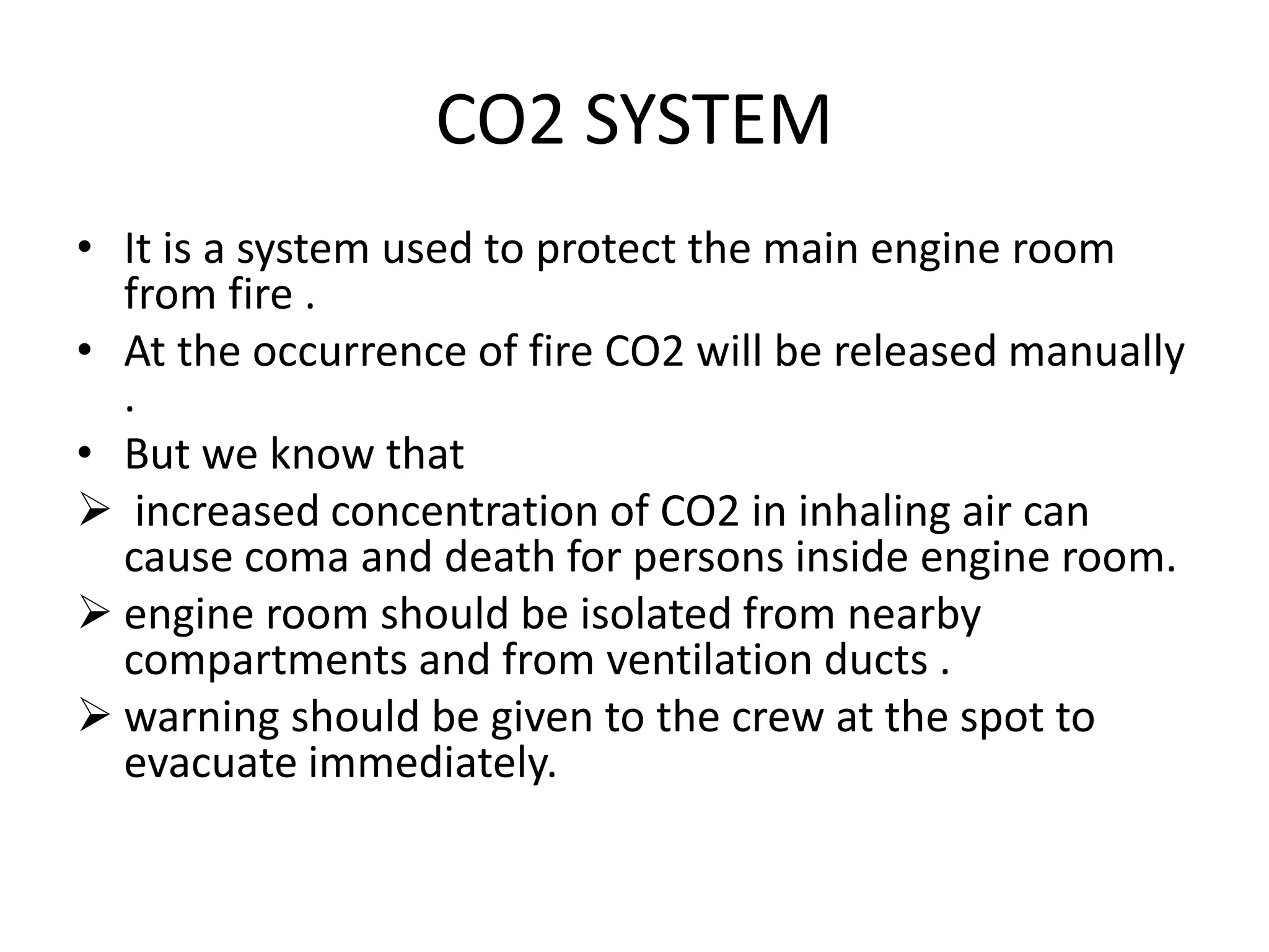 CO2 SYSTEM
• It is a system used to protect the main engine room
from fire .
• At the occurrence of fire CO2 will be released manually
.
• But we know that
 increased concentration of CO2 in inhaling air can
cause coma and death for persons inside engine room.
 engine room should be isolated from nearby
compartments and from ventilation ducts .
 warning should be given to the crew at the spot to
evacuate immediately.
 