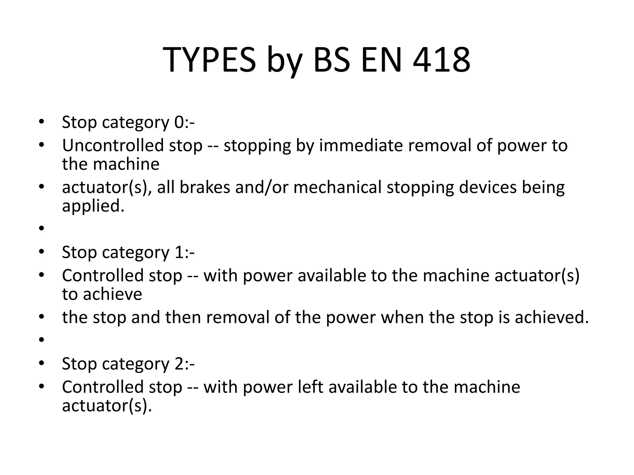 TYPES by BS EN 418
• Stop category 0:-
• Uncontrolled stop -- stopping by immediate removal of power to
the machine
• actuator(s), all brakes and/or mechanical stopping devices being
applied.
•
• Stop category 1:-
• Controlled stop -- with power available to the machine actuator(s)
to achieve
• the stop and then removal of the power when the stop is achieved.
•
• Stop category 2:-
• Controlled stop -- with power left available to the machine
actuator(s).
 