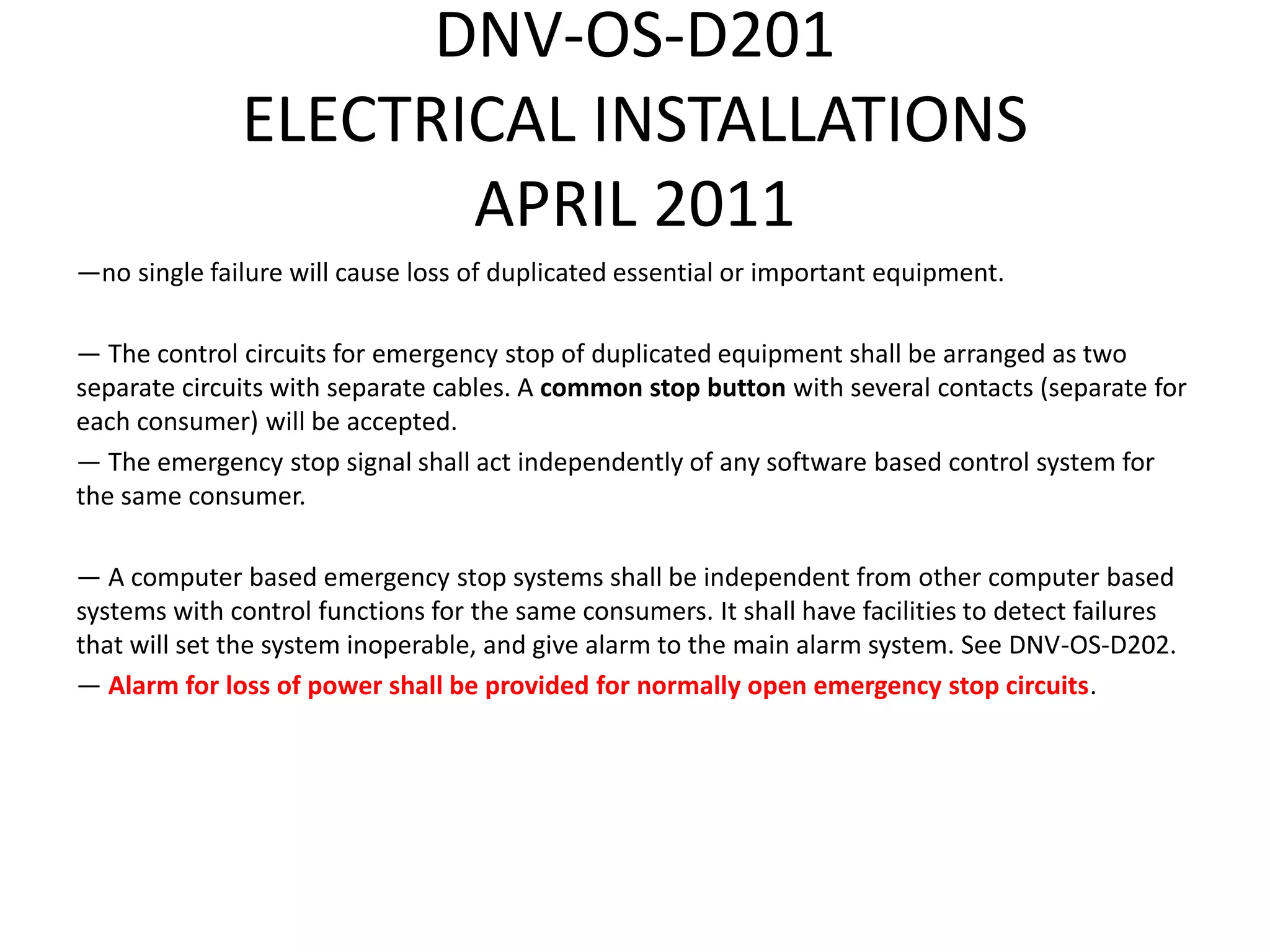 DNV-OS-D201
ELECTRICAL INSTALLATIONS
APRIL 2011
—no single failure will cause loss of duplicated essential or important equipment.
— The control circuits for emergency stop of duplicated equipment shall be arranged as two
separate circuits with separate cables. A common stop button with several contacts (separate for
each consumer) will be accepted.
— The emergency stop signal shall act independently of any software based control system for
the same consumer.
— A computer based emergency stop systems shall be independent from other computer based
systems with control functions for the same consumers. It shall have facilities to detect failures
that will set the system inoperable, and give alarm to the main alarm system. See DNV-OS-D202.
— Alarm for loss of power shall be provided for normally open emergency stop circuits.
 