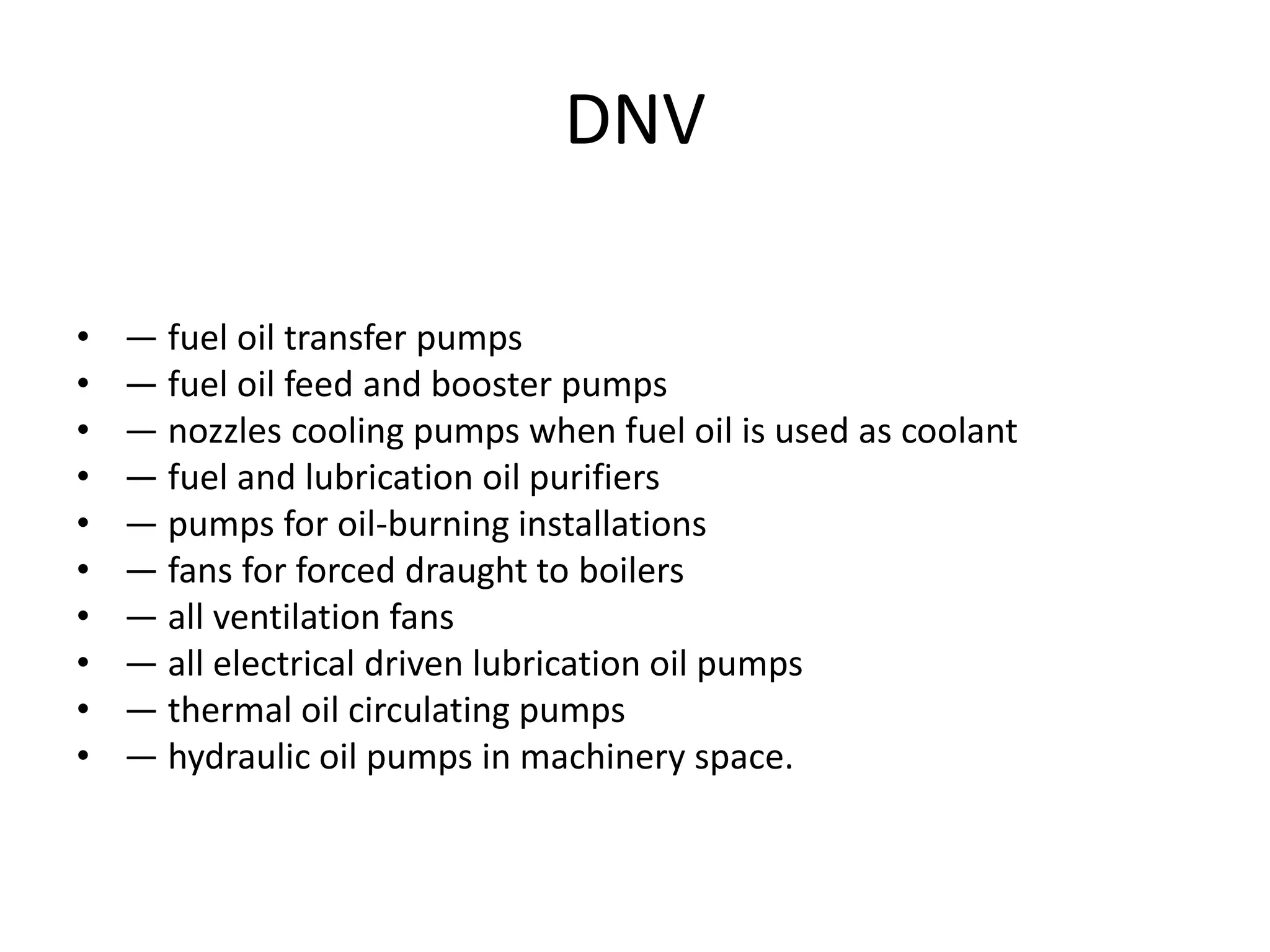 DNV
• — fuel oil transfer pumps
• — fuel oil feed and booster pumps
• — nozzles cooling pumps when fuel oil is used as coolant
• — fuel and lubrication oil purifiers
• — pumps for oil-burning installations
• — fans for forced draught to boilers
• — all ventilation fans
• — all electrical driven lubrication oil pumps
• — thermal oil circulating pumps
• — hydraulic oil pumps in machinery space.
 
