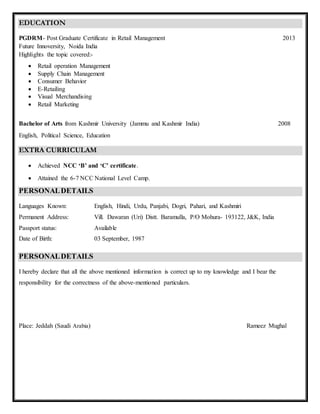 EDUCATION
PGDRM- Post Graduate Certificate in Retail Management 2013
Future Innoversity, Noida India
Highlights the topic covered:-
 Retail operation Management
 Supply Chain Management
 Consumer Behavior
 E-Retailing
 Visual Merchandising
 Retail Marketing
Bachelor of Arts from Kashmir University (Jammu and Kashmir India) 2008
English, Political Science, Education
EXTRA CURRICULAM
 Achieved NCC ‘B’ and ‘C’ certificate.
 Attained the 6-7 NCC National Level Camp.
PERSONALDETAILS
Languages Known: English, Hindi, Urdu, Panjabi, Dogri, Pahari, and Kashmiri
Permanent Address: Vill. Dawaran (Uri) Distt. Baramulla, P/O Mohura- 193122, J&K, India
Passport status: Available
Date of Birth: 03 September, 1987
PERSONALDETAILS
I hereby declare that all the above mentioned information is correct up to my knowledge and I bear the
responsibility for the correctness of the above-mentioned particulars.
Place: Jeddah (Saudi Arabia) Rameez Mughal
 