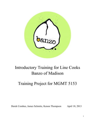 1
Introductory Training for Line Cooks
Banzo of Madison
Training Project for MGMT 5153
Derek Combee, James Schmitz, Kenon Thompson April 18, 2013
 