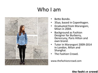 Who	I	am	
•  Be9e	Bondo.	
•  35yo,	based	in	Copenhagen.	
•  Graduated	from	Marangoni,	
Milan	in	2004.	
•  Background	as	Fashion	
Designer	for	Burberry,	
Derercuny,	Paris	Hilton	and	
own	brand.	
•  Tutor	in	Marangoni	2009-2014	
in	London,	Milan	and	
Shanghai.	
•  The	Fashion	Crowd.	
	
www.thefashioncrowd.com		
 
