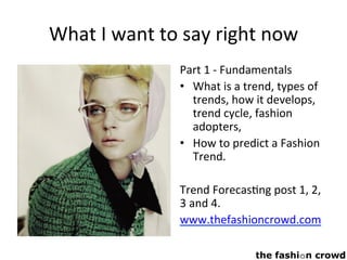 What	I	want	to	say	right	now	
Part	1	-	Fundamentals	
•  What	is	a	trend,	types	of	
trends,	how	it	develops,	
trend	cycle,	fashion	
adopters,	
•  How	to	predict	a	Fashion	
Trend.	
	
Trend	Forecas,ng	post	1,	2,	
3	and	4.	
www.thefashioncrowd.com		
 