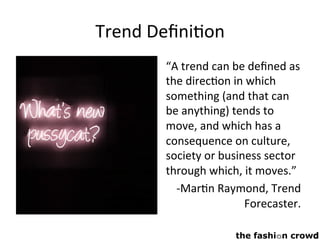 Trend	Deﬁni,on	
“A	trend	can	be	deﬁned	as	
the	direc,on	in	which	
something	(and	that	can	
be	anything)	tends	to	
move,	and	which	has	a	
consequence	on	culture,	
society	or	business	sector	
through	which,	it	moves.”	
-Mar,n	Raymond,	Trend	
Forecaster.	
 