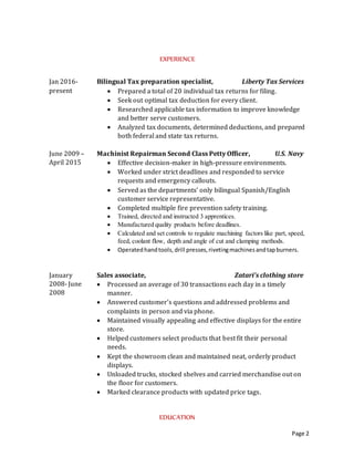 Page 2
EXPERIENCE
Jan 2016-
Apr 2016
Bilingual Tax preparation specialist, Liberty Tax Services
 Prepared a total of 30 individual tax returns for filing.
 Seek out optimal tax deduction for every client.
 Researched applicable tax information to improve knowledge
and better serve customers.
 Analyzed tax documents, determined deductions, and prepared
both federal and state tax returns.
June 2009 –
April 2015
Machinist Repairman Second Class Petty Officer, U.S. Navy
Engineering training
 Worked under strict deadlines and responded to service
requests and emergency callouts.
 Served as the departments’ only bilingual Spanish/English
customer service representative.
 Completed multiple fire prevention safety training.
 Managed, trained, and instructed 3 apprentices.
 Manufactured quality products before deadlines.
Medical training
 2 years of Clinical work in optometry clinic, focused on
administrative work, checking in and prescreening patients.
 Helped increase the flow of work by 50%.
 Was appointed as the bilingual patient representative.
 Gained knowledge in HIPPA regulations to maintain patient
privacy.
January
2008- June
2008
Sales associate, Zatari’s clothing store
 Processed an average of 30 transactions each day in a timely
manner.
 Answered customer’s questions and addressed problems and
complaints in person and via phone.
 Maintained visually appealing and effective displays for the entire
store.
 Helped customers select products that best fit their personal
needs.
 Kept the showroom clean and maintained neat, orderly product
displays.
 Unloaded trucks, stocked shelves and carried merchandise out on
the floor for customers.
 