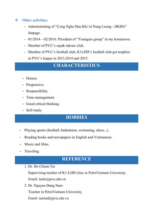  Other activities:
- Administrating of “Cong Nghe Dau Khi và Nang Luong - DKHG”
fanpage.
- 01/2014 – 02/2016: President of “Youngers group” in my hometown.
- Member of PVU’s sepak takraw club.
- Member of PVU’s football club, K1LHD’s football club got trophies
in PVU’s league in 2013,2014 and 2015.
CHARACTERISTICS
- Honest.
- Progressive.
- Responsibility.
- Time-management.
- Good critical thinking.
- Self-study.
HOBBIES
- Playing sports (football, badminton, swimming, chess...).
- Reading books and newspapers in English and Vietnamese.
- Music and films.
- Traveling.
REFERENCE
1. Dr. Do Chiem Tai
Supervising teacher of K1-LHD class in PetroVietnam University.
Email: taidc@pvu.edu.vn
2. Dr. Nguyen Dang Nam
Teacher in PetroVietnam University.
Email: namnd@pvu.edu.vn
 