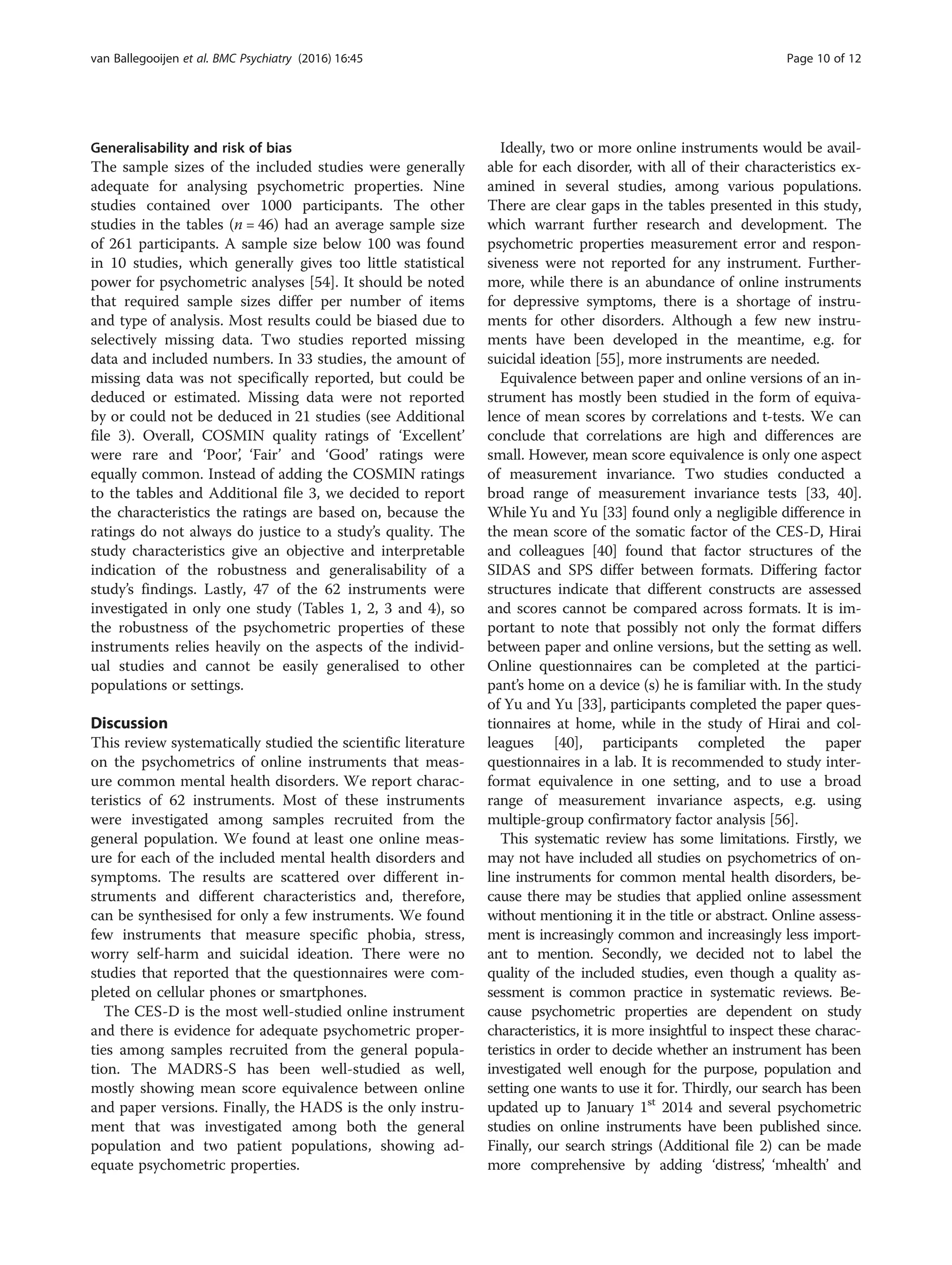 Generalisability and risk of bias
The sample sizes of the included studies were generally
adequate for analysing psychometric properties. Nine
studies contained over 1000 participants. The other
studies in the tables (n = 46) had an average sample size
of 261 participants. A sample size below 100 was found
in 10 studies, which generally gives too little statistical
power for psychometric analyses [54]. It should be noted
that required sample sizes differ per number of items
and type of analysis. Most results could be biased due to
selectively missing data. Two studies reported missing
data and included numbers. In 33 studies, the amount of
missing data was not specifically reported, but could be
deduced or estimated. Missing data were not reported
by or could not be deduced in 21 studies (see Additional
file 3). Overall, COSMIN quality ratings of ‘Excellent’
were rare and ‘Poor’, ‘Fair’ and ‘Good’ ratings were
equally common. Instead of adding the COSMIN ratings
to the tables and Additional file 3, we decided to report
the characteristics the ratings are based on, because the
ratings do not always do justice to a study’s quality. The
study characteristics give an objective and interpretable
indication of the robustness and generalisability of a
study’s findings. Lastly, 47 of the 62 instruments were
investigated in only one study (Tables 1, 2, 3 and 4), so
the robustness of the psychometric properties of these
instruments relies heavily on the aspects of the individ-
ual studies and cannot be easily generalised to other
populations or settings.
Discussion
This review systematically studied the scientific literature
on the psychometrics of online instruments that meas-
ure common mental health disorders. We report charac-
teristics of 62 instruments. Most of these instruments
were investigated among samples recruited from the
general population. We found at least one online meas-
ure for each of the included mental health disorders and
symptoms. The results are scattered over different in-
struments and different characteristics and, therefore,
can be synthesised for only a few instruments. We found
few instruments that measure specific phobia, stress,
worry self-harm and suicidal ideation. There were no
studies that reported that the questionnaires were com-
pleted on cellular phones or smartphones.
The CES-D is the most well-studied online instrument
and there is evidence for adequate psychometric proper-
ties among samples recruited from the general popula-
tion. The MADRS-S has been well-studied as well,
mostly showing mean score equivalence between online
and paper versions. Finally, the HADS is the only instru-
ment that was investigated among both the general
population and two patient populations, showing ad-
equate psychometric properties.
Ideally, two or more online instruments would be avail-
able for each disorder, with all of their characteristics ex-
amined in several studies, among various populations.
There are clear gaps in the tables presented in this study,
which warrant further research and development. The
psychometric properties measurement error and respon-
siveness were not reported for any instrument. Further-
more, while there is an abundance of online instruments
for depressive symptoms, there is a shortage of instru-
ments for other disorders. Although a few new instru-
ments have been developed in the meantime, e.g. for
suicidal ideation [55], more instruments are needed.
Equivalence between paper and online versions of an in-
strument has mostly been studied in the form of equiva-
lence of mean scores by correlations and t-tests. We can
conclude that correlations are high and differences are
small. However, mean score equivalence is only one aspect
of measurement invariance. Two studies conducted a
broad range of measurement invariance tests [33, 40].
While Yu and Yu [33] found only a negligible difference in
the mean score of the somatic factor of the CES-D, Hirai
and colleagues [40] found that factor structures of the
SIDAS and SPS differ between formats. Differing factor
structures indicate that different constructs are assessed
and scores cannot be compared across formats. It is im-
portant to note that possibly not only the format differs
between paper and online versions, but the setting as well.
Online questionnaires can be completed at the partici-
pant’s home on a device (s) he is familiar with. In the study
of Yu and Yu [33], participants completed the paper ques-
tionnaires at home, while in the study of Hirai and col-
leagues [40], participants completed the paper
questionnaires in a lab. It is recommended to study inter-
format equivalence in one setting, and to use a broad
range of measurement invariance aspects, e.g. using
multiple-group confirmatory factor analysis [56].
This systematic review has some limitations. Firstly, we
may not have included all studies on psychometrics of on-
line instruments for common mental health disorders, be-
cause there may be studies that applied online assessment
without mentioning it in the title or abstract. Online assess-
ment is increasingly common and increasingly less import-
ant to mention. Secondly, we decided not to label the
quality of the included studies, even though a quality as-
sessment is common practice in systematic reviews. Be-
cause psychometric properties are dependent on study
characteristics, it is more insightful to inspect these charac-
teristics in order to decide whether an instrument has been
investigated well enough for the purpose, population and
setting one wants to use it for. Thirdly, our search has been
updated up to January 1st
2014 and several psychometric
studies on online instruments have been published since.
Finally, our search strings (Additional file 2) can be made
more comprehensive by adding ‘distress’, ‘mhealth’ and
van Ballegooijen et al. BMC Psychiatry (2016) 16:45 Page 10 of 12
 