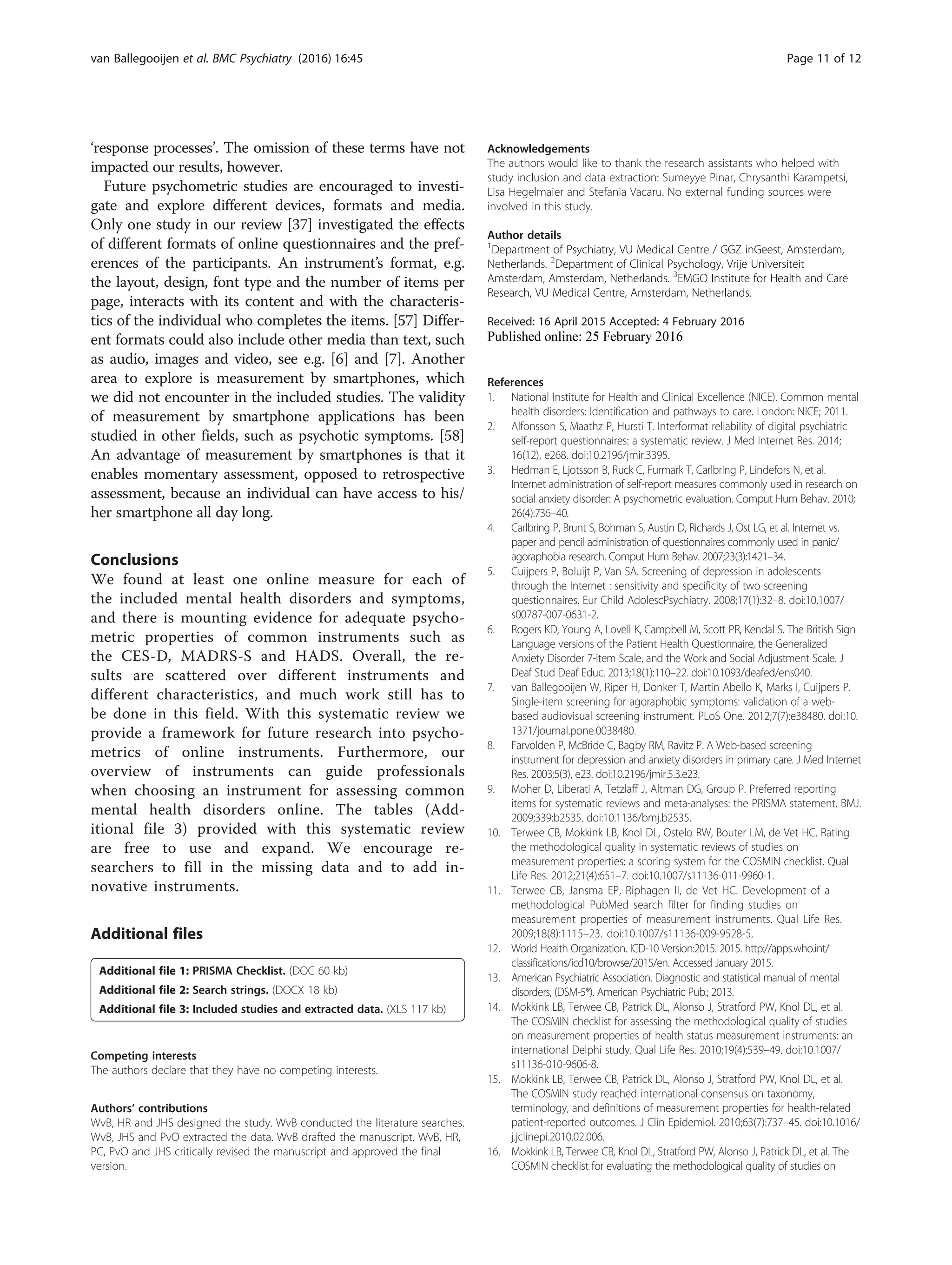 ‘response processes’. The omission of these terms have not
impacted our results, however.
Future psychometric studies are encouraged to investi-
gate and explore different devices, formats and media.
Only one study in our review [37] investigated the effects
of different formats of online questionnaires and the pref-
erences of the participants. An instrument’s format, e.g.
the layout, design, font type and the number of items per
page, interacts with its content and with the characteris-
tics of the individual who completes the items. [57] Differ-
ent formats could also include other media than text, such
as audio, images and video, see e.g. [6] and [7]. Another
area to explore is measurement by smartphones, which
we did not encounter in the included studies. The validity
of measurement by smartphone applications has been
studied in other fields, such as psychotic symptoms. [58]
An advantage of measurement by smartphones is that it
enables momentary assessment, opposed to retrospective
assessment, because an individual can have access to his/
her smartphone all day long.
Conclusions
We found at least one online measure for each of
the included mental health disorders and symptoms,
and there is mounting evidence for adequate psycho-
metric properties of common instruments such as
the CES-D, MADRS-S and HADS. Overall, the re-
sults are scattered over different instruments and
different characteristics, and much work still has to
be done in this field. With this systematic review we
provide a framework for future research into psycho-
metrics of online instruments. Furthermore, our
overview of instruments can guide professionals
when choosing an instrument for assessing common
mental health disorders online. The tables (Add-
itional file 3) provided with this systematic review
are free to use and expand. We encourage re-
searchers to fill in the missing data and to add in-
novative instruments.
Additional files
Additional file 1: PRISMA Checklist. (DOC 60 kb)
Additional file 2: Search strings. (DOCX 18 kb)
Additional file 3: Included studies and extracted data. (XLS 117 kb)
Competing interests
The authors declare that they have no competing interests.
Authors’ contributions
WvB, HR and JHS designed the study. WvB conducted the literature searches.
WvB, JHS and PvO extracted the data. WvB drafted the manuscript. WvB, HR,
PC, PvO and JHS critically revised the manuscript and approved the final
version.
Acknowledgements
The authors would like to thank the research assistants who helped with
study inclusion and data extraction: Sumeyye Pinar, Chrysanthi Karampetsi,
Lisa Hegelmaier and Stefania Vacaru. No external funding sources were
involved in this study.
Author details
1
Department of Psychiatry, VU Medical Centre / GGZ inGeest, Amsterdam,
Netherlands. 2
Department of Clinical Psychology, Vrije Universiteit
Amsterdam, Amsterdam, Netherlands. 3
EMGO Institute for Health and Care
Research, VU Medical Centre, Amsterdam, Netherlands.
Received: 16 April 2015 Accepted: 4 February 2016
References
1. National Institute for Health and Clinical Excellence (NICE). Common mental
health disorders: Identification and pathways to care. London: NICE; 2011.
2. Alfonsson S, Maathz P, Hursti T. Interformat reliability of digital psychiatric
self-report questionnaires: a systematic review. J Med Internet Res. 2014;
16(12), e268. doi:10.2196/jmir.3395.
3. Hedman E, Ljotsson B, Ruck C, Furmark T, Carlbring P, Lindefors N, et al.
Internet administration of self-report measures commonly used in research on
social anxiety disorder: A psychometric evaluation. Comput Hum Behav. 2010;
26(4):736–40.
4. Carlbring P, Brunt S, Bohman S, Austin D, Richards J, Ost LG, et al. Internet vs.
paper and pencil administration of questionnaires commonly used in panic/
agoraphobia research. Comput Hum Behav. 2007;23(3):1421–34.
5. Cuijpers P, Boluijt P, Van SA. Screening of depression in adolescents
through the Internet : sensitivity and specificity of two screening
questionnaires. Eur Child AdolescPsychiatry. 2008;17(1):32–8. doi:10.1007/
s00787-007-0631-2.
6. Rogers KD, Young A, Lovell K, Campbell M, Scott PR, Kendal S. The British Sign
Language versions of the Patient Health Questionnaire, the Generalized
Anxiety Disorder 7-item Scale, and the Work and Social Adjustment Scale. J
Deaf Stud Deaf Educ. 2013;18(1):110–22. doi:10.1093/deafed/ens040.
7. van Ballegooijen W, Riper H, Donker T, Martin Abello K, Marks I, Cuijpers P.
Single-item screening for agoraphobic symptoms: validation of a web-
based audiovisual screening instrument. PLoS One. 2012;7(7):e38480. doi:10.
1371/journal.pone.0038480.
8. Farvolden P, McBride C, Bagby RM, Ravitz P. A Web-based screening
instrument for depression and anxiety disorders in primary care. J Med Internet
Res. 2003;5(3), e23. doi:10.2196/jmir.5.3.e23.
9. Moher D, Liberati A, Tetzlaff J, Altman DG, Group P. Preferred reporting
items for systematic reviews and meta-analyses: the PRISMA statement. BMJ.
2009;339:b2535. doi:10.1136/bmj.b2535.
10. Terwee CB, Mokkink LB, Knol DL, Ostelo RW, Bouter LM, de Vet HC. Rating
the methodological quality in systematic reviews of studies on
measurement properties: a scoring system for the COSMIN checklist. Qual
Life Res. 2012;21(4):651–7. doi:10.1007/s11136-011-9960-1.
11. Terwee CB, Jansma EP, Riphagen II, de Vet HC. Development of a
methodological PubMed search filter for finding studies on
measurement properties of measurement instruments. Qual Life Res.
2009;18(8):1115–23. doi:10.1007/s11136-009-9528-5.
12. World Health Organization. ICD-10 Version:2015. 2015. http://apps.who.int/
classifications/icd10/browse/2015/en. Accessed January 2015.
13. American Psychiatric Association. Diagnostic and statistical manual of mental
disorders, (DSM-5®). American Psychiatric Pub.; 2013.
14. Mokkink LB, Terwee CB, Patrick DL, Alonso J, Stratford PW, Knol DL, et al.
The COSMIN checklist for assessing the methodological quality of studies
on measurement properties of health status measurement instruments: an
international Delphi study. Qual Life Res. 2010;19(4):539–49. doi:10.1007/
s11136-010-9606-8.
15. Mokkink LB, Terwee CB, Patrick DL, Alonso J, Stratford PW, Knol DL, et al.
The COSMIN study reached international consensus on taxonomy,
terminology, and definitions of measurement properties for health-related
patient-reported outcomes. J Clin Epidemiol. 2010;63(7):737–45. doi:10.1016/
j.jclinepi.2010.02.006.
16. Mokkink LB, Terwee CB, Knol DL, Stratford PW, Alonso J, Patrick DL, et al. The
COSMIN checklist for evaluating the methodological quality of studies on
van Ballegooijen et al. BMC Psychiatry (2016) 16:45 Page 11 of 12
 