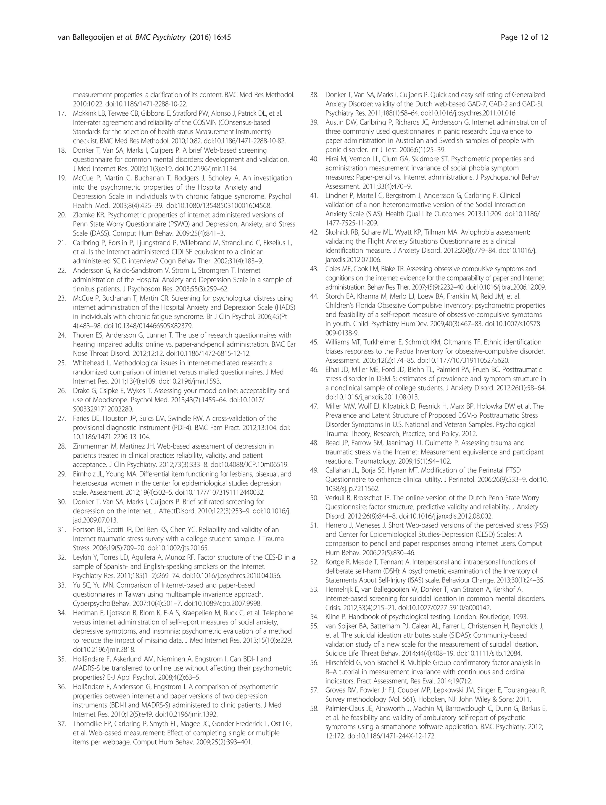measurement properties: a clarification of its content. BMC Med Res Methodol.
2010;10:22. doi:10.1186/1471-2288-10-22.
17. Mokkink LB, Terwee CB, Gibbons E, Stratford PW, Alonso J, Patrick DL, et al.
Inter-rater agreement and reliability of the COSMIN (COnsensus-based
Standards for the selection of health status Measurement Instruments)
checklist. BMC Med Res Methodol. 2010;10:82. doi:10.1186/1471-2288-10-82.
18. Donker T, Van SA, Marks I, Cuijpers P. A brief Web-based screening
questionnaire for common mental disorders: development and validation.
J Med Internet Res. 2009;11(3):e19. doi:10.2196/jmir.1134.
19. McCue P, Martin C, Buchanan T, Rodgers J, Scholey A. An investigation
into the psychometric properties of the Hospital Anxiety and
Depression Scale in individuals with chronic fatigue syndrome. Psychol
Health Med. 2003;8(4):425–39. doi:10.1080/1354850310001604568.
20. Zlomke KR. Psychometric properties of internet administered versions of
Penn State Worry Questionnaire (PSWQ) and Depression, Anxiety, and Stress
Scale (DASS). Comput Hum Behav. 2009;25(4):841–3.
21. Carlbring P, Forslin P, Ljungstrand P, Willebrand M, Strandlund C, Ekselius L,
et al. Is the Internet-administered CIDI-SF equivalent to a clinician-
administered SCID interview? Cogn Behav Ther. 2002;31(4):183–9.
22. Andersson G, Kaldo-Sandstrom V, Strom L, Stromgren T. Internet
administration of the Hospital Anxiety and Depression Scale in a sample of
tinnitus patients. J Psychosom Res. 2003;55(3):259–62.
23. McCue P, Buchanan T, Martin CR. Screening for psychological distress using
internet administration of the Hospital Anxiety and Depression Scale (HADS)
in individuals with chronic fatigue syndrome. Br J Clin Psychol. 2006;45(Pt
4):483–98. doi:10.1348/014466505X82379.
24. Thoren ES, Andersson G, Lunner T. The use of research questionnaires with
hearing impaired adults: online vs. paper-and-pencil administration. BMC Ear
Nose Throat Disord. 2012;12:12. doi:10.1186/1472-6815-12-12.
25. Whitehead L. Methodological issues in Internet-mediated research: a
randomized comparison of internet versus mailed questionnaires. J Med
Internet Res. 2011;13(4):e109. doi:10.2196/jmir.1593.
26. Drake G, Csipke E, Wykes T. Assessing your mood online: acceptability and
use of Moodscope. Psychol Med. 2013;43(7):1455–64. doi:10.1017/
S0033291712002280.
27. Faries DE, Houston JP, Sulcs EM, Swindle RW. A cross-validation of the
provisional diagnostic instrument (PDI-4). BMC Fam Pract. 2012;13:104. doi:
10.1186/1471-2296-13-104.
28. Zimmerman M, Martinez JH. Web-based assessment of depression in
patients treated in clinical practice: reliability, validity, and patient
acceptance. J Clin Psychiatry. 2012;73(3):333–8. doi:10.4088/JCP.10m06519.
29. Birnholz JL, Young MA. Differential item functioning for lesbians, bisexual, and
heterosexual women in the center for epidemiological studies depression
scale. Assessment. 2012;19(4):502–5. doi:10.1177/1073191112440032.
30. Donker T, Van SA, Marks I, Cuijpers P. Brief self-rated screening for
depression on the Internet. J AffectDisord. 2010;122(3):253–9. doi:10.1016/j.
jad.2009.07.013.
31. Fortson BL, Scotti JR, Del Ben KS, Chen YC. Reliability and validity of an
Internet traumatic stress survey with a college student sample. J Trauma
Stress. 2006;19(5):709–20. doi:10.1002/jts.20165.
32. Leykin Y, Torres LD, Aguilera A, Munoz RF. Factor structure of the CES-D in a
sample of Spanish- and English-speaking smokers on the Internet.
Psychiatry Res. 2011;185(1–2):269–74. doi:10.1016/j.psychres.2010.04.056.
33. Yu SC, Yu MN. Comparison of Internet-based and paper-based
questionnaires in Taiwan using multisample invariance approach.
CyberpsycholBehav. 2007;10(4):501–7. doi:10.1089/cpb.2007.9998.
34. Hedman E, Ljotsson B, Blom K, E-A S, Kraepelien M, Ruck C, et al. Telephone
versus internet administration of self-report measures of social anxiety,
depressive symptoms, and insomnia: psychometric evaluation of a method
to reduce the impact of missing data. J Med Internet Res. 2013;15(10):e229.
doi:10.2196/jmir.2818.
35. Holländare F, Askerlund AM, Nieminen A, Engstrom I. Can BDI-II and
MADRS-S be transferred to online use without affecting their psychometric
properties? E-J Appl Psychol. 2008;4(2):63–5.
36. Holländare F, Andersson G, Engstrom I. A comparison of psychometric
properties between internet and paper versions of two depression
instruments (BDI-II and MADRS-S) administered to clinic patients. J Med
Internet Res. 2010;12(5):e49. doi:10.2196/jmir.1392.
37. Thorndike FP, Carlbring P, Smyth FL, Magee JC, Gonder-Frederick L, Ost LG,
et al. Web-based measurement: Effect of completing single or multiple
items per webpage. Comput Hum Behav. 2009;25(2):393–401.
38. Donker T, Van SA, Marks I, Cuijpers P. Quick and easy self-rating of Generalized
Anxiety Disorder: validity of the Dutch web-based GAD-7, GAD-2 and GAD-SI.
Psychiatry Res. 2011;188(1):58–64. doi:10.1016/j.psychres.2011.01.016.
39. Austin DW, Carlbring P, Richards JC, Andersson G. Internet administration of
three commonly used questionnaires in panic research: Equivalence to
paper administration in Australian and Swedish samples of people with
panic disorder. Int J Test. 2006;6(1):25–39.
40. Hirai M, Vernon LL, Clum GA, Skidmore ST. Psychometric properties and
administration measurement invariance of social phobia symptom
measures: Paper-pencil vs. Internet administrations. J Psychopathol Behav
Assessment. 2011;33(4):470–9.
41. Lindner P, Martell C, Bergstrom J, Andersson G, Carlbring P. Clinical
validation of a non-heteronormative version of the Social Interaction
Anxiety Scale (SIAS). Health Qual Life Outcomes. 2013;11:209. doi:10.1186/
1477-7525-11-209.
42. Skolnick RB, Schare ML, Wyatt KP, Tillman MA. Aviophobia assessment:
validating the Flight Anxiety Situations Questionnaire as a clinical
identification measure. J Anxiety Disord. 2012;26(8):779–84. doi:10.1016/j.
janxdis.2012.07.006.
43. Coles ME, Cook LM, Blake TR. Assessing obsessive compulsive symptoms and
cognitions on the internet: evidence for the comparability of paper and Internet
administration. Behav Res Ther. 2007;45(9):2232–40. doi:10.1016/j.brat.2006.12.009.
44. Storch EA, Khanna M, Merlo LJ, Loew BA, Franklin M, Reid JM, et al.
Children’s Florida Obsessive Compulsive Inventory: psychometric properties
and feasibility of a self-report measure of obsessive-compulsive symptoms
in youth. Child Psychiatry HumDev. 2009;40(3):467–83. doi:10.1007/s10578-
009-0138-9.
45. Williams MT, Turkheimer E, Schmidt KM, Oltmanns TF. Ethnic identification
biases responses to the Padua Inventory for obsessive-compulsive disorder.
Assessment. 2005;12(2):174–85. doi:10.1177/1073191105275620.
46. Elhai JD, Miller ME, Ford JD, Biehn TL, Palmieri PA, Frueh BC. Posttraumatic
stress disorder in DSM-5: estimates of prevalence and symptom structure in
a nonclinical sample of college students. J Anxiety Disord. 2012;26(1):58–64.
doi:10.1016/j.janxdis.2011.08.013.
47. Miller MW, Wolf EJ, Kilpatrick D, Resnick H, Marx BP, Holowka DW et al. The
Prevalence and Latent Structure of Proposed DSM-5 Posttraumatic Stress
Disorder Symptoms in U.S. National and Veteran Samples. Psychological
Trauma: Theory, Research, Practice, and Policy. 2012.
48. Read JP, Farrow SM, Jaanimagi U, Ouimette P. Assessing trauma and
traumatic stress via the Internet: Measurement equivalence and participant
reactions. Traumatology. 2009;15(1):94–102.
49. Callahan JL, Borja SE, Hynan MT. Modification of the Perinatal PTSD
Questionnaire to enhance clinical utility. J Perinatol. 2006;26(9):533–9. doi:10.
1038/sj.jp.7211562.
50. Verkuil B, Brosschot JF. The online version of the Dutch Penn State Worry
Questionnaire: factor structure, predictive validity and reliability. J Anxiety
Disord. 2012;26(8):844–8. doi:10.1016/j.janxdis.2012.08.002.
51. Herrero J, Meneses J. Short Web-based versions of the perceived stress (PSS)
and Center for Epidemiological Studies-Depression (CESD) Scales: A
comparison to pencil and paper responses among Internet users. Comput
Hum Behav. 2006;22(5):830–46.
52. Kortge R, Meade T, Tennant A. Interpersonal and intrapersonal functions of
deliberate self-harm (DSH): A psychometric examination of the Inventory of
Statements About Self-Injury (ISAS) scale. Behaviour Change. 2013;30(1):24–35.
53. Hemelrijk E, van Ballegooijen W, Donker T, van Straten A, Kerkhof A.
Internet-based screening for suicidal ideation in common mental disorders.
Crisis. 2012;33(4):215–21. doi:10.1027/0227-5910/a000142.
54. Kline P. Handbook of psychological testing. London: Routledge; 1993.
55. van Spijker BA, Batterham PJ, Calear AL, Farrer L, Christensen H, Reynolds J,
et al. The suicidal ideation attributes scale (SIDAS): Community-based
validation study of a new scale for the measurement of suicidal ideation.
Suicide Life Threat Behav. 2014;44(4):408–19. doi:10.1111/sltb.12084.
56. Hirschfeld G, von Brachel R. Multiple-Group confirmatory factor analysis in
R–A tutorial in measurement invariance with continuous and ordinal
indicators. Pract Assessment, Res Eval. 2014;19(7):2.
57. Groves RM, Fowler Jr FJ, Couper MP, Lepkowski JM, Singer E, Tourangeau R.
Survey methodology (Vol. 561). Hoboken, NJ: John Wiley & Sons; 2011.
58. Palmier-Claus JE, Ainsworth J, Machin M, Barrowclough C, Dunn G, Barkus E,
et al. he feasibility and validity of ambulatory self-report of psychotic
symptoms using a smartphone software application. BMC Psychiatry. 2012;
12:172. doi:10.1186/1471-244X-12-172.
van Ballegooijen et al. BMC Psychiatry (2016) 16:45 Page 12 of 12
 