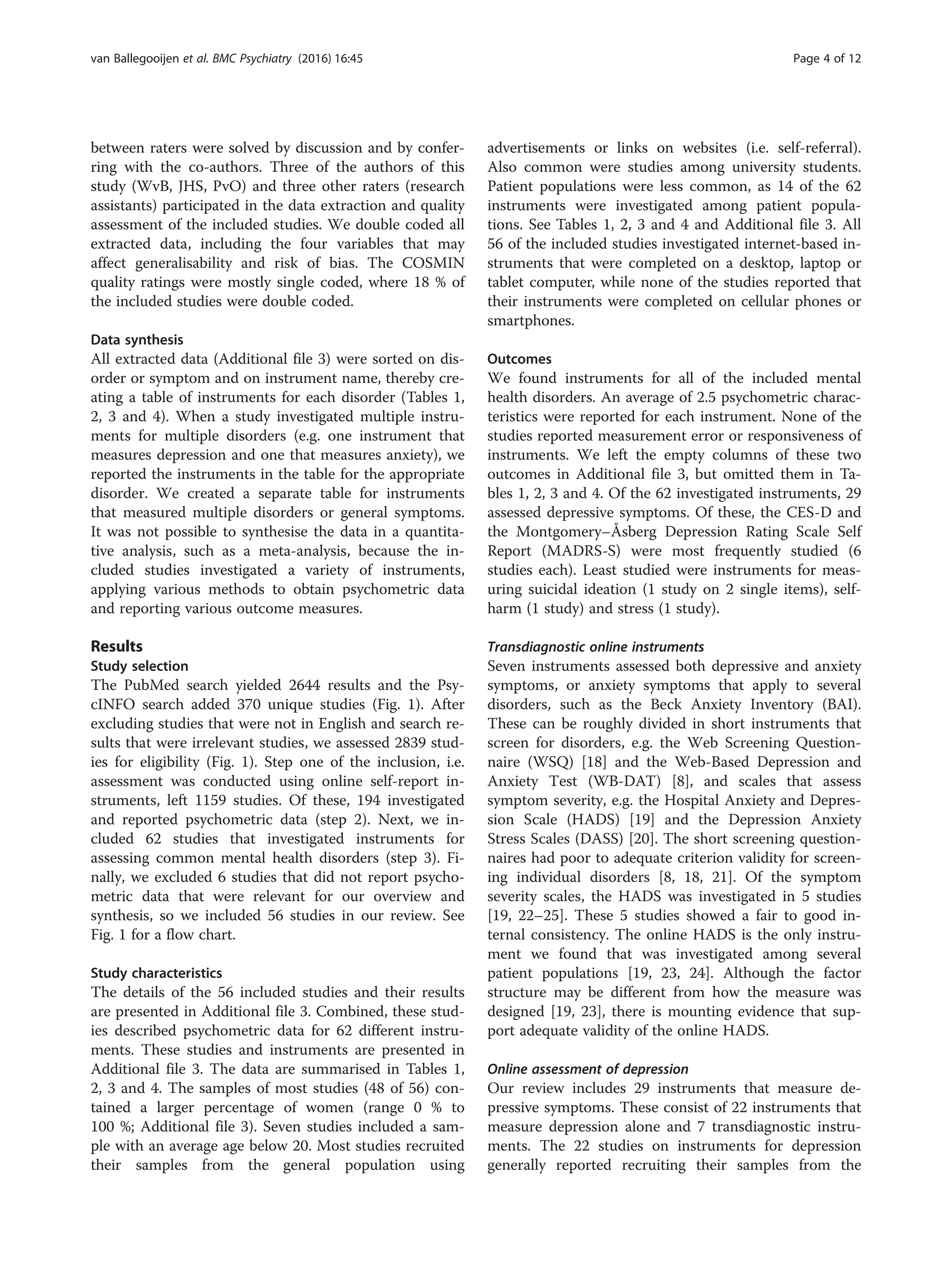 between raters were solved by discussion and by confer-
ring with the co-authors. Three of the authors of this
study (WvB, JHS, PvO) and three other raters (research
assistants) participated in the data extraction and quality
assessment of the included studies. We double coded all
extracted data, including the four variables that may
affect generalisability and risk of bias. The COSMIN
quality ratings were mostly single coded, where 18 % of
the included studies were double coded.
Data synthesis
All extracted data (Additional file 3) were sorted on dis-
order or symptom and on instrument name, thereby cre-
ating a table of instruments for each disorder (Tables 1,
2, 3 and 4). When a study investigated multiple instru-
ments for multiple disorders (e.g. one instrument that
measures depression and one that measures anxiety), we
reported the instruments in the table for the appropriate
disorder. We created a separate table for instruments
that measured multiple disorders or general symptoms.
It was not possible to synthesise the data in a quantita-
tive analysis, such as a meta-analysis, because the in-
cluded studies investigated a variety of instruments,
applying various methods to obtain psychometric data
and reporting various outcome measures.
Results
Study selection
The PubMed search yielded 2644 results and the Psy-
cINFO search added 370 unique studies (Fig. 1). After
excluding studies that were not in English and search re-
sults that were irrelevant studies, we assessed 2839 stud-
ies for eligibility (Fig. 1). Step one of the inclusion, i.e.
assessment was conducted using online self-report in-
struments, left 1159 studies. Of these, 194 investigated
and reported psychometric data (step 2). Next, we in-
cluded 62 studies that investigated instruments for
assessing common mental health disorders (step 3). Fi-
nally, we excluded 6 studies that did not report psycho-
metric data that were relevant for our overview and
synthesis, so we included 56 studies in our review. See
Fig. 1 for a flow chart.
Study characteristics
The details of the 56 included studies and their results
are presented in Additional file 3. Combined, these stud-
ies described psychometric data for 62 different instru-
ments. These studies and instruments are presented in
Additional file 3. The data are summarised in Tables 1,
2, 3 and 4. The samples of most studies (48 of 56) con-
tained a larger percentage of women (range 0 % to
100 %; Additional file 3). Seven studies included a sam-
ple with an average age below 20. Most studies recruited
their samples from the general population using
advertisements or links on websites (i.e. self-referral).
Also common were studies among university students.
Patient populations were less common, as 14 of the 62
instruments were investigated among patient popula-
tions. See Tables 1, 2, 3 and 4 and Additional file 3. All
56 of the included studies investigated internet-based in-
struments that were completed on a desktop, laptop or
tablet computer, while none of the studies reported that
their instruments were completed on cellular phones or
smartphones.
Outcomes
We found instruments for all of the included mental
health disorders. An average of 2.5 psychometric charac-
teristics were reported for each instrument. None of the
studies reported measurement error or responsiveness of
instruments. We left the empty columns of these two
outcomes in Additional file 3, but omitted them in Ta-
bles 1, 2, 3 and 4. Of the 62 investigated instruments, 29
assessed depressive symptoms. Of these, the CES-D and
the Montgomery–Åsberg Depression Rating Scale Self
Report (MADRS-S) were most frequently studied (6
studies each). Least studied were instruments for meas-
uring suicidal ideation (1 study on 2 single items), self-
harm (1 study) and stress (1 study).
Transdiagnostic online instruments
Seven instruments assessed both depressive and anxiety
symptoms, or anxiety symptoms that apply to several
disorders, such as the Beck Anxiety Inventory (BAI).
These can be roughly divided in short instruments that
screen for disorders, e.g. the Web Screening Question-
naire (WSQ) [18] and the Web-Based Depression and
Anxiety Test (WB-DAT) [8], and scales that assess
symptom severity, e.g. the Hospital Anxiety and Depres-
sion Scale (HADS) [19] and the Depression Anxiety
Stress Scales (DASS) [20]. The short screening question-
naires had poor to adequate criterion validity for screen-
ing individual disorders [8, 18, 21]. Of the symptom
severity scales, the HADS was investigated in 5 studies
[19, 22–25]. These 5 studies showed a fair to good in-
ternal consistency. The online HADS is the only instru-
ment we found that was investigated among several
patient populations [19, 23, 24]. Although the factor
structure may be different from how the measure was
designed [19, 23], there is mounting evidence that sup-
port adequate validity of the online HADS.
Online assessment of depression
Our review includes 29 instruments that measure de-
pressive symptoms. These consist of 22 instruments that
measure depression alone and 7 transdiagnostic instru-
ments. The 22 studies on instruments for depression
generally reported recruiting their samples from the
van Ballegooijen et al. BMC Psychiatry (2016) 16:45 Page 4 of 12
 