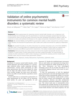 RESEARCH ARTICLE Open Access
Validation of online psychometric
instruments for common mental health
disorders: a systematic review
Wouter van Ballegooijen1,2,3*
, Heleen Riper2,3
, Pim Cuijpers2,3
, Patricia van Oppen1,3
and Johannes H. Smit1,3
Abstract
Background: Online questionnaires for measuring common mental health disorders such as depression and
anxiety disorders are increasingly used. The psychometrics of several pen-and-paper questionnaires have been
re-examined for online use and new online instruments have been developed and tested for validity as well. This
study aims to review and synthesise the literature on this subject and provide a framework for future research.
Methods: We searched Medline and PsycINFO for psychometric studies on online instruments for common mental
health disorders and extracted the psychometric data. Studies were coded and assessed for quality by independent
raters.
Results: We included 56 studies on 62 online instruments. For common instruments such as the CES-D, MADRS-S
and HADS there is mounting evidence for adequate psychometric properties. Further results are scattered over
different instruments and different psychometric characteristics. Few studies included patient populations.
Conclusions: We found at least one online measure for each of the included mental health disorders and
symptoms. A small number of online questionnaires have been studied thoroughly. This study provides an
overview of online instruments to refer to when choosing an instrument for assessing common mental health
disorders online, and can structure future psychometric research.
Keywords: Internet, Depression, Anxiety, Measurement, Psychometrics, Systematic review
Background
Assessment of common mental health disorders, which
include depression and anxiety disorders [1], is increas-
ingly conducted online, usually employing self-report
questionnaires. Current online instruments are often
paper questionnaires that have been adapted for online
use [2]. Paper and online versions of the same instru-
ment correlate strongly, but mean scores and psycho-
metrics may differ [2] and, therefore, equivalence cannot
be assumed.
Several studies have re-examined the psychometrics of
paper questionnaires for use online, e.g. for measuring
social phobia [3], panic and agoraphobia [4] and
depression [5]. Besides the established paper instruments
that are used online, new instruments are being devel-
oped and investigated for validity specifically for use on-
line. These instruments can have technological
advantages, such as the use of audio and video [6, 7], or
automatically skipping irrelevant items based on previ-
ous answers [8].
To date, the psychometrics of both the digitalised
paper questionnaires and newly developed online instru-
ments have not been systematically studied. An overview
and synthesis of the literature would provide a frame-
work for future research and development, and would
guide researchers, clinicians and other professionals
when choosing an instrument suitable for a specific pur-
pose. The current study aims to systematically review
and synthesise the scientific literature on the psychomet-
rics of internet-based instruments that measure common
mental health disorders and related symptoms. We aim
* Correspondence: w.van.ballegooijen@vu.nl
1
Department of Psychiatry, VU Medical Centre / GGZ inGeest, Amsterdam,
Netherlands
2
Department of Clinical Psychology, Vrije Universiteit Amsterdam,
Amsterdam, Netherlands
Full list of author information is available at the end of the article
© 2016 van Ballegooijen et al. Open Access This article is distributed under the terms of the Creative Commons Attribution
4.0 International License (http://creativecommons.org/licenses/by/4.0/), which permits unrestricted use, distribution, and
reproduction in any medium, provided you give appropriate credit to the original author(s) and the source, provide a link to
the Creative Commons license, and indicate if changes were made. The Creative Commons Public Domain Dedication waiver
(http://creativecommons.org/publicdomain/zero/1.0/) applies to the data made available in this article, unless otherwise stated.
van Ballegooijen et al. BMC Psychiatry (2016) 16:45
DOI 10.1186/s12888-016-0735-7
 