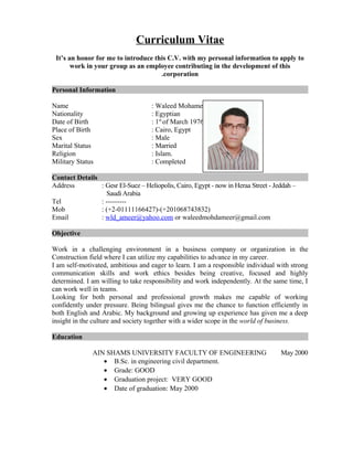 Curriculum Vitae
It’s an honor for me to introduce this C.V. with my personal information to apply to
work in your group as an employee contributing in the development of this
corporation.
Personal Information
Name : Waleed Mohamed ameer
Nationality : Egyptian
Date of Birth : 1st
of March 1976
Place of Birth : Cairo, Egypt
Sex : Male
Marital Status : Married
Religion : Islam.
Military Status : Completed
Contact Details
Address : Gesr El-Suez – Heliopolis, Cairo, Egypt - now in Heraa Street - Jeddah –
SaudiArabia
Tel : ---------
Mob : (+2-01111166427)-(+201068743832)
Email : wld_ameer@yahoo.com or waleedmohdameer@gmail.com
Objective
Work in a challenging environment in a business company or organization in the
Construction field where I can utilize my capabilities to advance in my career.
I am self-motivated, ambitious and eager to learn. I am a responsible individual with strong
communication skills and work ethics besides being creative, focused and highly
determined. I am willing to take responsibility and work independently. At the same time, I
can work well in teams.
Looking for both personal and professional growth makes me capable of working
confidently under pressure. Being bilingual gives me the chance to function efficiently in
both English and Arabic. My background and growing up experience has given me a deep
insight in the culture and society together with a wider scope in the world of business.
Education
May 2000AIN SHAMS UNIVERSITY FACULTY OF ENGINEERING
• B.Sc. in engineering civil department.
• Grade: GOOD
• Graduation project: VERY GOOD
• Date of graduation: May 2000
 