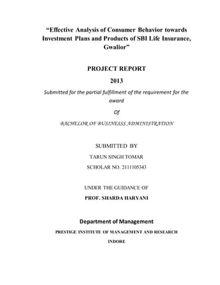 “Effective Analysis of Consumer Behavior towards
Investment Plans and Products of SBI Life Insurance,
Gwalior”
PROJECT REPORT
2013
Submitted for the partial fulfillment of the requirement for the
award
Of
BACHELOR OF BUSINESSS ADMINISTRATION
SUBMITTED BY
TARUN SINGH TOMAR
SCHOLAR NO. 2111105343
UNDER THE GUIDANCE OF
PROF. SHARDA HARYANI
Department of Management
PRESTIGE INSTITUTE OF MANAGEMENT AND RESEARCH
INDORE
 