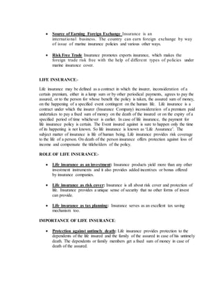 Source of Earning Foreign Exchange Insurance is an
international business. The country can earn foreign exchange by way
of issue of marine insurance policies and various other ways.
 Risk Free Trade Insurance promotes exports insurance, which makes the
foreign trade risk free with the help of different types of policies under
marine insurance cover.
LIFE INSURANCE:-
Life insurance may be defined as a contract in which the insurer, inconsideration of a
certain premium, either in a lump sum or by other periodical payments, agrees to pay the
assured, or to the person for whose benefit the policy is taken, the assured sum of money,
on the happening of a specified event contingent on the human life. Life insurance is a
contract under which the insurer (Insurance Company) inconsideration of a premium paid
undertakes to pay a fixed sum of money on the death of the insured or on the expiry of a
specified period of time whichever is earlier. In case of life insurance, the payment for
life insurance policy is certain. The Event insured against is sure to happen only the time
of its happening is not known. So life insurance is known as ‘Life Assurance’. The
subject matter of insurance is life of human being. Life insurance provides risk coverage
to the life of a person. On death of the person insurance offers protection against loss of
income and compensate the titleholders of the policy.
ROLE OF LIFE INSURANCE:-
 Life insurance as an investment: Insurance products yield more than any other
investment instruments and it also provides added incentives or bonus offered
by insurance companies.
 Life insurance as risk cover: Insurance is all about risk cover and protection of
life. Insurance provides a unique sense of security that no other forms of invest
can provide.
 Life insurance as tax planning: Insurance serves as an excellent tax saving
mechanism too.
IMPORTANCE OF LIFE INSURANCE:
 Protection against untimely death: Life insurance provides protection to the
dependents of the life insured and the family of the assured in case of his untimely
death. The dependents or family members get a fixed sum of money in case of
death of the assured.
 
