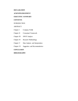 DECLARATION
ACKNOWLEDGEMENT
EXECUTIVE SUMMARY
CONTENTS
INTRODUCTION
ABSTRACT:
Chapter I Company Profile
Chapter II Conceptual Framework
Chapter III SWOT Analysis
Chapter IV Research Methodology
Chapter V Data Analysis and Interpretation
Chapter VI Suggestion and Recommendation
CONCLUSION
BIBLIOGRAPHY
 