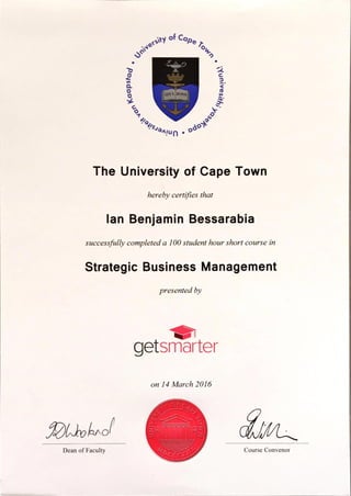 of Cape È
SPES BONA
ðoà?494941u n • o
The University of Cape Town
hereby certifies that
Ian Benjamin Bessarabia
successfully completed a 100 student hour short course in
Strategic Business Management
presentedby
Dean of Faculty
getsmarter
on 14March 2016
É/0cccfl
Course Convenor
 