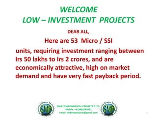 WELCOME
LOW – INVESTMENT PROJECTS
DEAR ALL,
Here are 53 Micro / SSI
units, requiring investment ranging between
Irs 50 lakhs to Irs 2 crores, and are
economically attractive, high on market
demand and have very fast payback period.
1
SMB ENVIRONMENTAL PROJECTS P LTD.
Mobile: +919860240852
Email: smbenvprojects@gmail.com
 