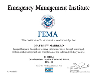 Emergency Management Institute
This Certificate of Achievement is to acknowledge that
has reaffirmed a dedication to serve in times of crisis through continued
professional development and completion of the independent study course:
Tony Russell
Superintendent
Emergency Management Institute
MATTHEW MARRERO
IS-00100.b
Introduction to Incident Command System
ICS-100
Issued this 10th Day of October, 2015
0.3 IACET CEU
 