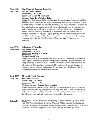 3
May 2000- First Financial Bank and Trust, Co.
Nov. 2008 23910 Railroad Avenue
Plaquemine, LA 70764
Supervisor: Danny M. Strickland
Position: Drive Thru-Window Teller
Duties: I received cash and check transactions from customers for deposits and loan
payments. I was responsible for paying the monthly bills for the association as well
as maintaining all folders and accounts for billing and filing thereafter. I oversaw the
daily distribution and sending out notifications of direct deposits to customers as
well as sending out notification of maturing certificate of deposits. I maintained
interest rates on individual share loans in accordance with the interest rates of
maturing certificate of deposits. I typed quarterly reports and recorded minutes for
monthly board meetings and for the above mentioned institution as well as typing
necessary letters for the Chief Executive Officer and Vice President of the
institution.
Jan. 1999- Reflections of Taste, Inc.
April 2000 23610 Eden Street
Plaquemine, LA 70764
Supervisor: Mickey B. Wilbert
Position: Sales Clerk
Duties: I checked in and recording new items into store. I registered new brides for
china, crystal, and flatware patterns for upcoming weddings. I was responsible for
taking inventory of items in stock. I assisted customers in store with purchases and
gift wrapping those purchases as requested by customers. I sent out invoices to
customers due for payment as instructed by my supervisor. I delivered gifts to
bride(s) from customers for upcoming weddings.
Sept. 1997- Mercantile Credit Services
May 1998 415 North 15th Street
Baton Rouge, LA 70826
Supervisor: Marie LeBlanc
Position: Customer Service Representative
Duties: I answered multi-telephone lines for various department stores in order to
assist customers with any billing issues they may have had. I made documentation
of the calls and proceeded to advise the customer on the information requested and
the follow-up steps that will be necessary to complete the request.
SKILLS: TWIC card. I am also resourceful in operating a10 key calculator by touch, I can
type 40 CWAM. I am fluent in various Microsoft Office areas (Word, Excel, and
Outlook). I am fluent in computer, copier, scanner, and fax machine use. I have been
versed and multi-line telephone trained, Windows and Internet experienced.
 