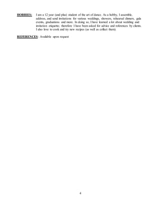 4
HOBBIES: I am a 12 year (and plus) student of the art of dance. As a hobby, I assemble,
address, and send invitations for various weddings, showers, rehearsal dinners, gala
events, graduations and more. In doing so, I have learned a lot about wedding and
invitation etiquette; therefore I have been asked for advice and references by clients.
I also love to cook and try new recipes (as well as collect them).
REFERENCES: Available upon request
 